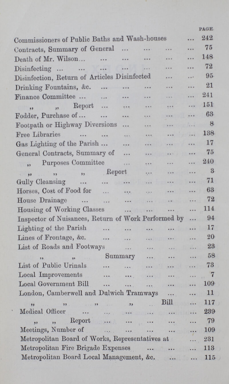 PAGE Commissioners of Public Baths and Wash-houses 242 Contracts, Summary of General 75 Death of Mr. Wilson 148 Disinfecting 72 Disinfection, Return of Articles Disinfected 95 Drinking Fountains, &c. 21 Finance Committee 241 „ „ Report 151 Fodder, Purchase of 68 Footpath or Highway Diversions 8 Free Libraries 138 Gas Lighting of the Parish 17 General Contracts, Summary of 75 „ Purposes Committee 240 „ „ „ Report 3 Gully Cleansing 71 Horses, Coat of Food for 68 House Drainage 72 Housing of Working Classes 114 Inspector of Nuisances, Return of Work Performed by 94 Lighting of the Parish 17 Lines of Frontage, &c. 20 List of Roads and Footways 28 „ „ Summary 58 List of Public Urinals 78 Local Improvements 7 Local Government Bill 109 London, Camberwell and Dulwich Tramways 11 „ ,, „ Bill 117 Medical Officer 239 „ „ Report 79 Meetings, Number of 109 Metropolitan Board of Works, Representatives at 231 Metropolitan Fire Brigade Expenses 113 Metropolitan Board Local Management, &c 115