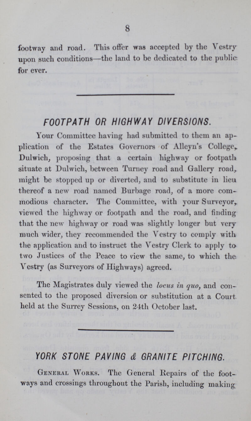 8 footway and road. This offer was accepted by the Vestry upon such conditions—the land to be dedicated to the public for ever. FOOTPATH OR HIGHWAY DIVERSIONS. Your Committee having had submitted to them an ap plication of the Estates Governors of Alleyn's College, Dulwich, proposing that a certain highway or footpath situate at Dulwich, between Turney road and Gallery road, might be stopped up or diverted, and to substitute in lieu thereof a new road named Burbage road, of a more com modious character. The Committee, with your Surveyor,, viewed the highway or footpath and the road, and finding that the new highway or road was slightly longer but very much wider, they recommended the Vestry to comply with the application and to instruct the Vestry Clerk to apply to two Justices of the Peace to view the same, to which the Vestry (as Surveyors of Highways) agreed. The Magistrates duly viewed the locus in quo, and con sented to the proposed diversion or substitution at a Court held at the Surrey Sessions, on 24th October last. YORK STONE PAVING & GRANITE PITCHING. General Works. The General Repairs of the foot ways and crossings throughout the Parish, including making