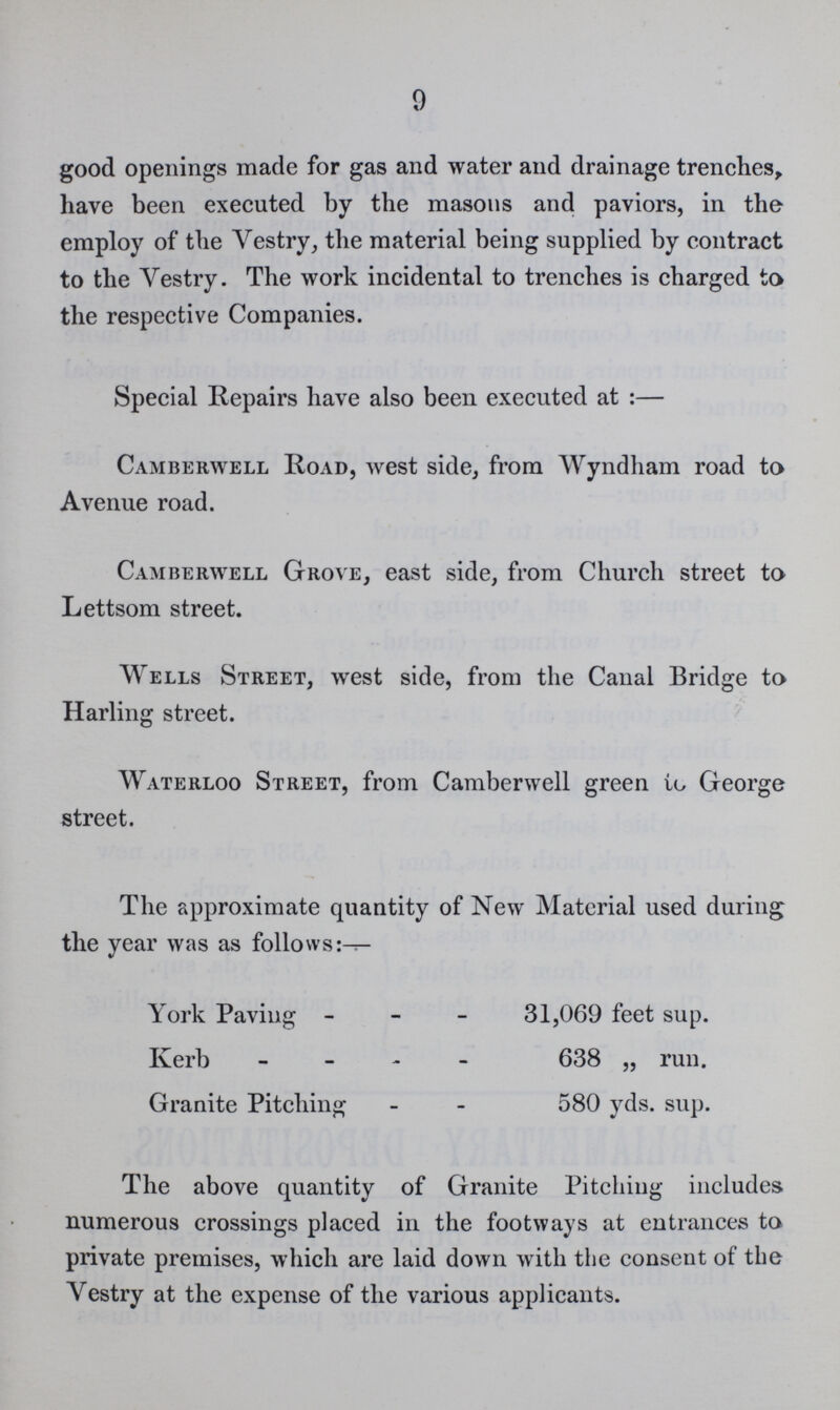 9 good openings made for gas and water and drainage trenches, have been executed by the masons and paviors, in the employ of the Vestry, the material being supplied by contract to the Vestry. The work incidental to trenches is charged to the respective Companies. Special Repairs have also been executed at:— Camberwell Road, west side, from Wyndham road to Avenue road. Camberwell Grove, east side, from Church street to Lettsom street. Wells Street, west side, from the Canal Bridge to Harling street. Waterloo Street, from Camberwell green to George street. The approximate quantity of New Material used during the year was as follows: York Paving 31,069 feet sup. Kerb 638 „ run. Granite Pitching 580 yds. sup. The above quantity of Granite Pitching includes numerous crossings placed in the footways at entrances to private premises, which are laid down with the consent of the Vestry at the expense of the various applicants.