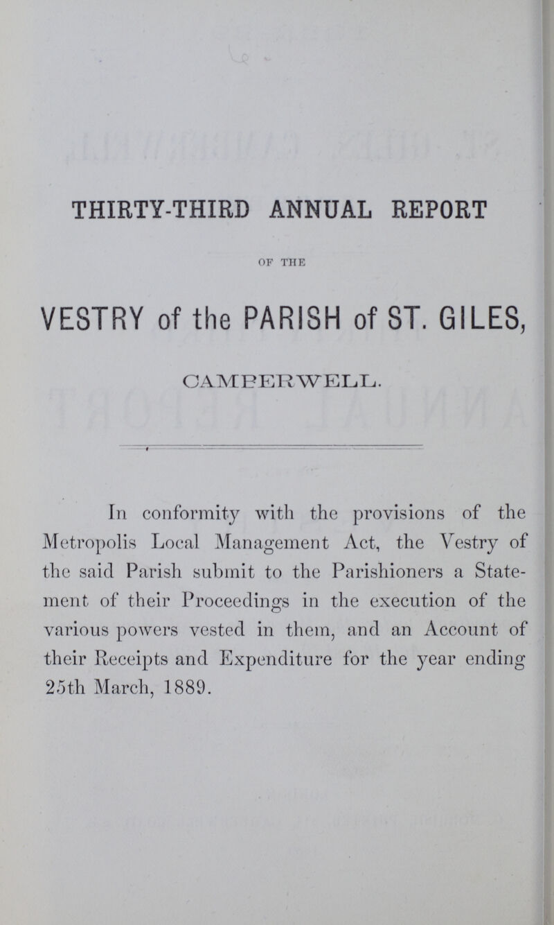 THIRTY-THIRD ANNUAL REPORT OF THE VESTRY of the PARISH of ST. GILES, CAMBERWELL. In conformity with the provisions of the Metropolis Local Management Act, the Vestry of the said Parish submit to the Parishioners a State ment of their Proceedings in the execution of the various powers vested in them, and an Account of their Receipts and Expenditure for the year ending 25th March, 1889.