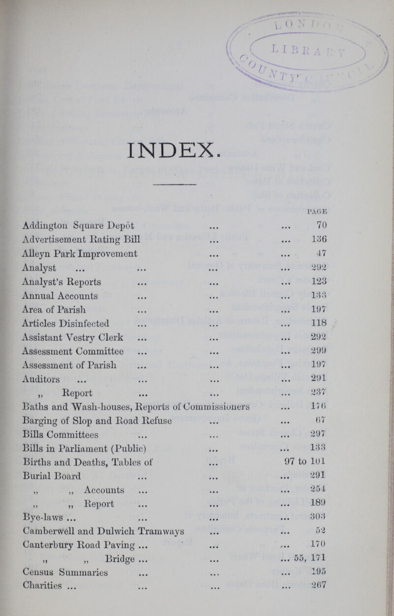 INDEX PAGE Addington Square Depot 70 Advertisement Rating Bill 136 Alleyn Park Improvement 47 Analyst 292 Analyst's Reports 123 Annual Accounts 133 Area of Parish 197 Articles Disinfected 118 Assistant Vestry Clerk 292 Assessment Committee 299 Assessment of Parish 197 Auditors 291 ,, Report 237 Baths and Wash-houses, Reports of Commissioners 176 Barging of Slop and Road Refuse 67 Bills Committees 297 Bills in Parliament (Public) 133 Births and Deaths, Tables of 97 to 101 Burial Board 291 ,, ,, Accounts 254 ,, „ Report 189 Bye-laws 303 Camberwell and Dulwich Tramways 52 Canterbury Road Paving 170 „ „ Bridge 55, 171 Census Summaries 195 Charities 207