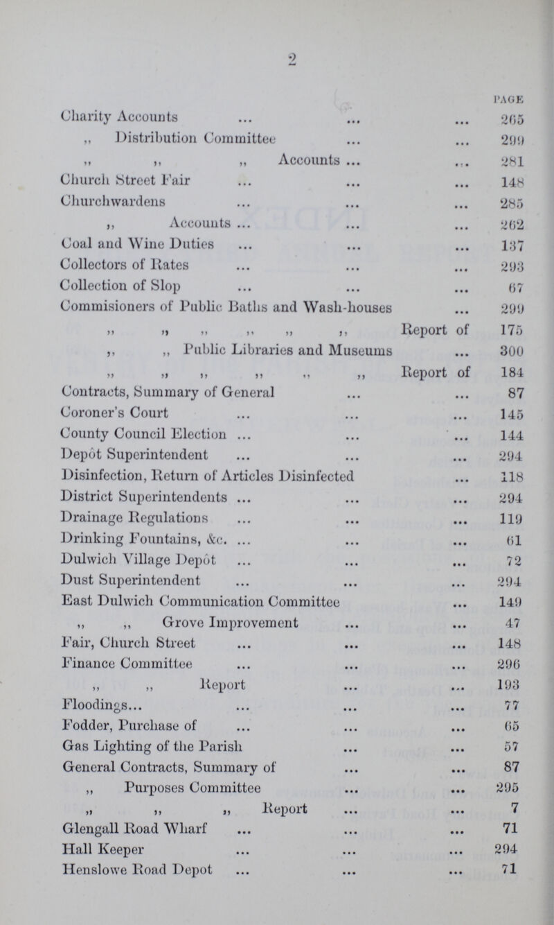 2 PAGE Charity Accounts 205 „ Distribution Committee 25)!) „ „ „ Accounts 281 Church Street Fair 148 Churchwardens 285 ,, Accounts 202 Coal and Wine Duties 137 Collectors of Rates 293 Collection of Slop 07 Commisioners of Public Baths and Wash-houses 299 „ ,, ,, Report of 175 ,, „ Public Libraries and Museums 300 „ „ „ „ Report of 184 Contracts, Summary of General 87 Coroner's Court 145 County Council Election 144 Depot Superintendent 294 Disinfection, Return of Articles Disinfected 118 District Superintendents 294 Drainage Regulations 119 Drinking Fountains, &c. 61 Dulwich Village Depot 72 Dust Superintendent 294 East Dulwich Communication Committee 149 ,, ,, Grove Improvement 47 Fair, Church Street 148 Finance Committee 290 ,, ,, Report 193 Floodings 77 Fodder, Purchase of 05 Gas Lighting of the Parish 57 General Contracts, Summary of 87 ,, Purposes Committee 295 ,, ,, „ Report 7 Glengall Road Wharf 71 Hall Keeper 294 Henslowe Road Depot 71