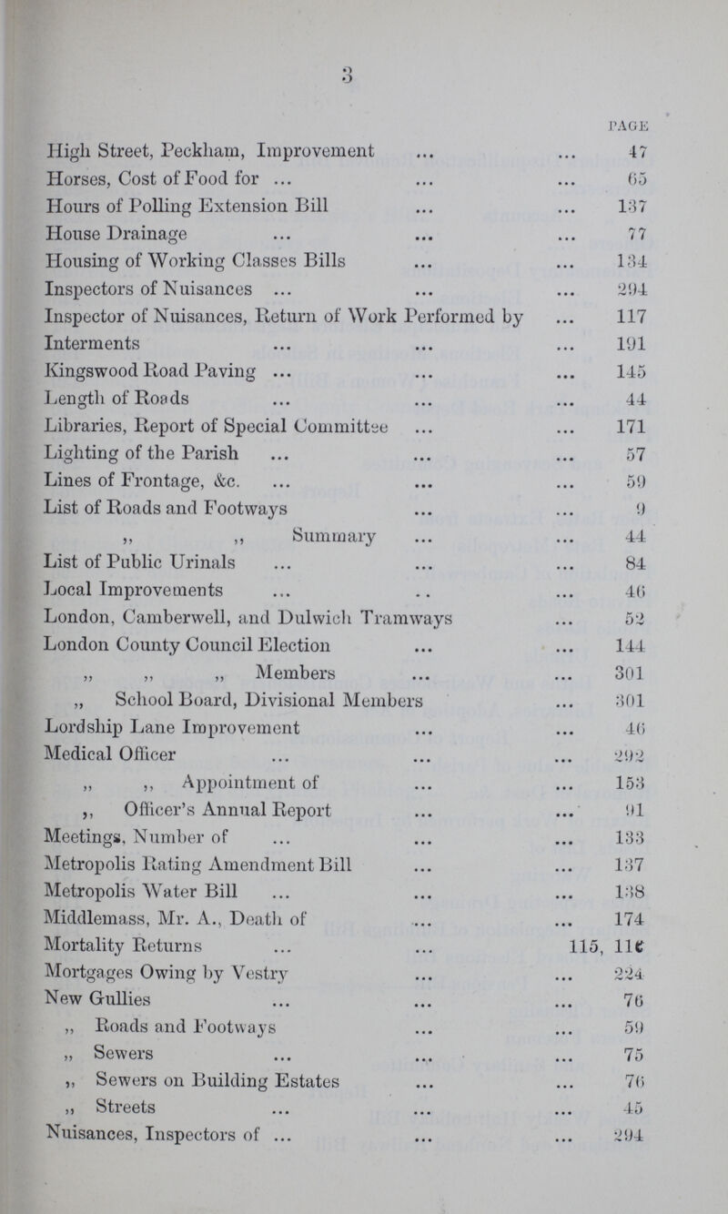 3 PAGE High Street, Peckham, Improvement 47 Horses, Cost of Food for 05 Hours of Polling Extension Bill 137 House Drainage 77 Housing of Working Classes Bills 134 Inspectors of Nuisances 294 Inspector of Nuisances, Return of Work Performed by 117 Interments 191 Kingswood Road Paving 145 Length of Roads 44 Libraries, Report of Special Committee 171 Lighting of the Parish 57 Lines of Frontage, &c. 59 List of Roads and Footways 9 ,, ,, Summary 44 List of Public Urinals 84 Local Improvements 40 London, Camberwell, and Dulwich Tramways 52 London County Council Election 144 „ ,, „ Members 301 ,, School Board, Divisional Members 301 Lordship Lane Improvement 46 Medical Officer 292 „ ,, Appointment of 153 ,, Officer's Annual Report 91 Meetings, Number of 133 Metropolis Rating Amendment Bill 137 Metropolis Water Bill 138 Middlemass, Mr. A., Death of 174 Mortality Returns 115, 110 Mortgages Owing by Vestry 224 New Gullies 70 „ Roads and Footways 59 „ Sewers 75 ,, Sewers on Building Estates 70 ,, Streets 45 Nuisances, Inspectors of 294