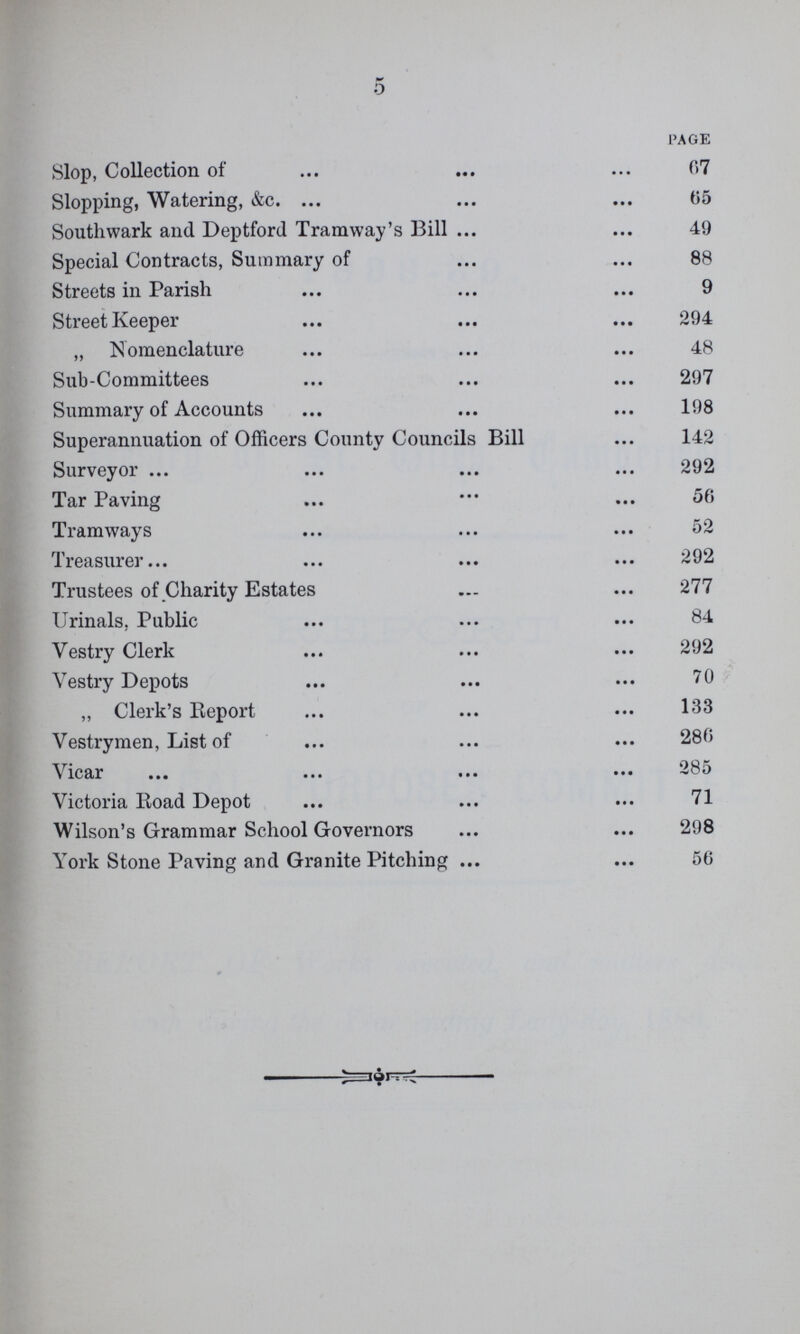 5 PAGE Slop, Collection of 07 Slopping, Watering, &c. 65 Southwark and Deptford Tramway's Bill 49 Special Contracts, Summary of 88 Streets in Parish 9 Street Keeper 294 „ Nomenclature 48 Sub-Committees 297 Summary of Accounts 198 Superannuation of Officers County Councils Bill 142 Surveyor 292 Tar Paving 50 Tramways 52 Treasurer 292 Trustees of Charity Estates 277 Urinals. Public 84 Vestry Clerk 292 Vestry Depots 70 „ Clerk's Report 133 Vestrymen, List of 286 Vicar 285 Victoria Road Depot 71 Wilson's Grammar School Governors 298 York Stone Paving and Granite Pitching 50