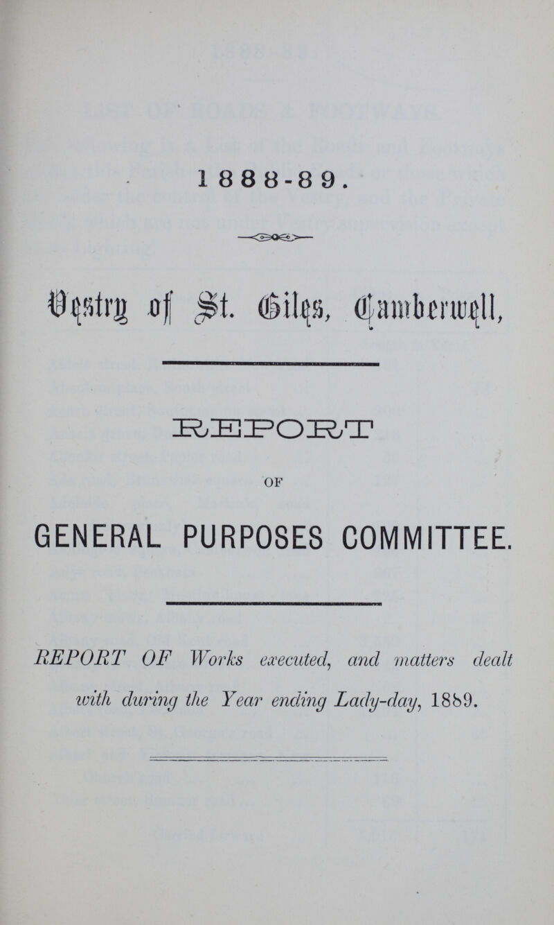 1888-89. Vestry of St. Biles Camberwell REPORT OF GENERAL PURPOSES COMMITTEE. REPORT OF Works executed, and matters dealt with during the Year ending Lady-day, 1889.