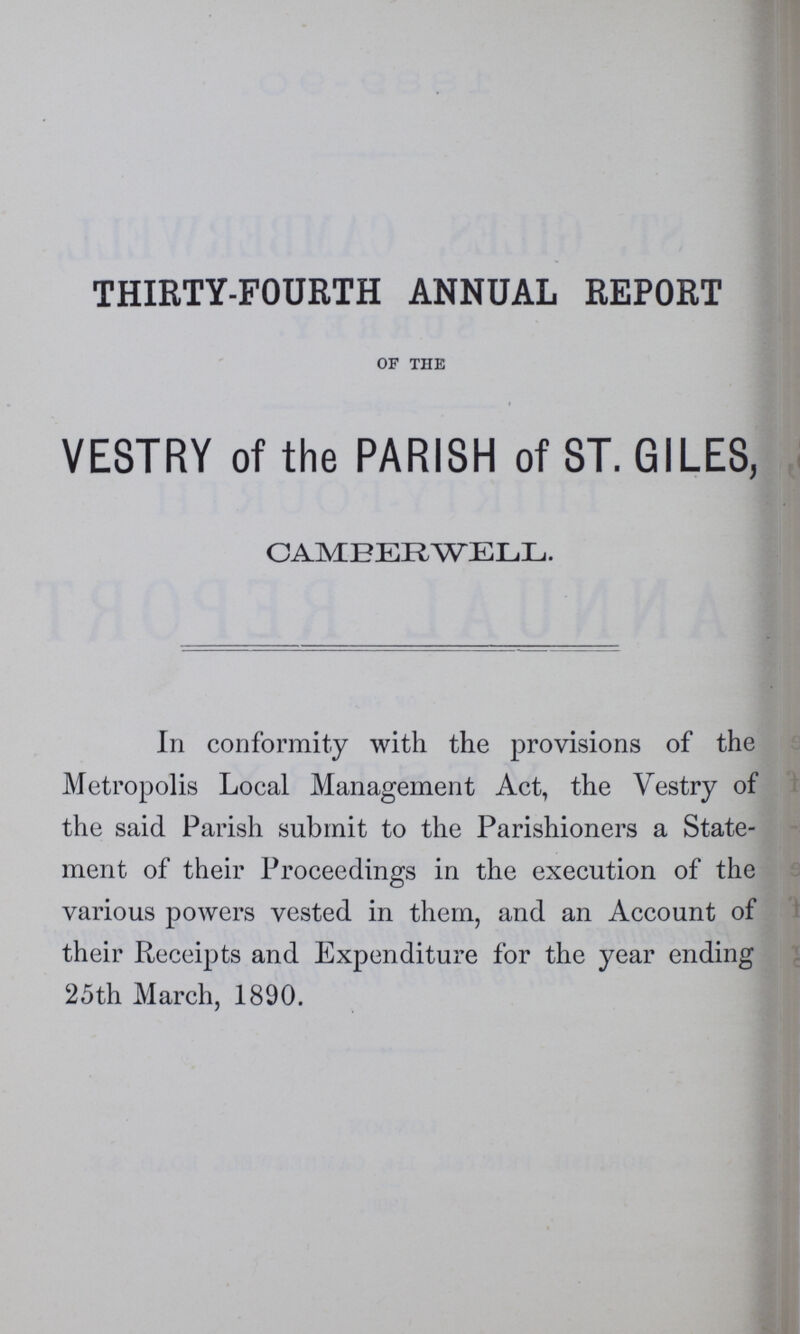 THIRTY-FOURTH ANNUAL REPORT OF THE VESTRY of the PARISH of ST. GILES, O AMEER WELL. In conformity with the provisions of the Metropolis Local Management Act, the Vestry of the said Parish submit to the Parishioners a State ment of their Proceedings in the execution of the various powers vested in them, and an Account of their Receipts and Expenditure for the year ending 25th March, 1890.