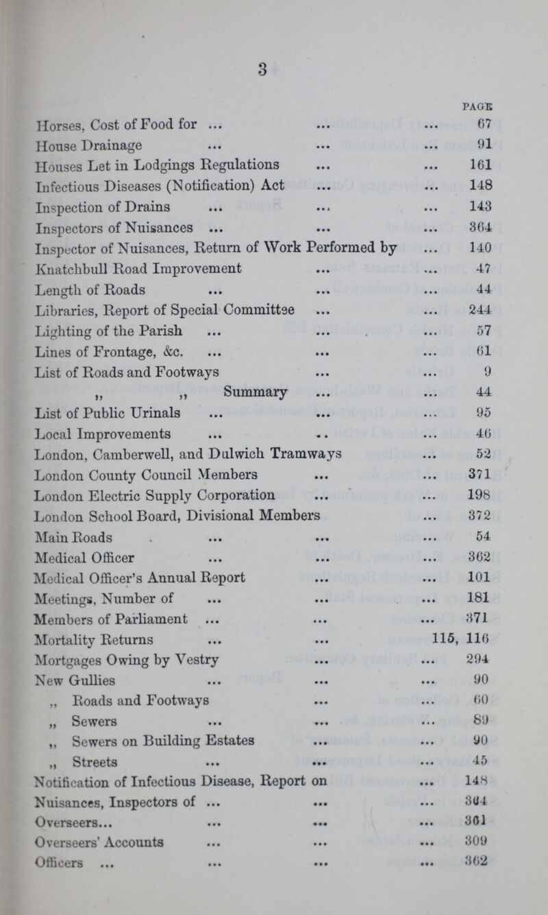 3 PAGE Horses, Cost of Food for 67 House Drainage 91 Houses Let in Lodgings Regulations 161 Infectious Diseases (Notification) Act 148 Inspection of Drains 143 Inspectors of Nuisances 364 Inspector of Nuisances, Return of Work Performed by 140 Knatchbull Road Improvement 47 Length of Roads 44 Libraries, Report of Special Committee 244 Lighting of the Parish 57 Lines of Frontage, &c. 61 List of Roads and Footways 9 „ „ Summary 44 List of Public Urinals 95 Local Improvements 46 London, Camberwell, and Dulwich Tramways 52 London County Council Members 371 London Electric Supply Corporation 198 London School Board, Divisional Members 372 Mam Roads 54 Medical Officer 362 Medical Officer's Annual Report 101 Meetings, Number of 181 Members of Parliament 371 Mortality Returns 115, 116 Mortgages Owing by Vestry 294 New Gullies 90 „ Roads and Footways 60 „ Sewers 89 „ Sewers on Building Estates 90 „Streets 45 Notification of Infectious Disease, Report on 148 Nuisances, Inspectors of 364 Overseers 301 Overseers' Accounts 309 Officers 302