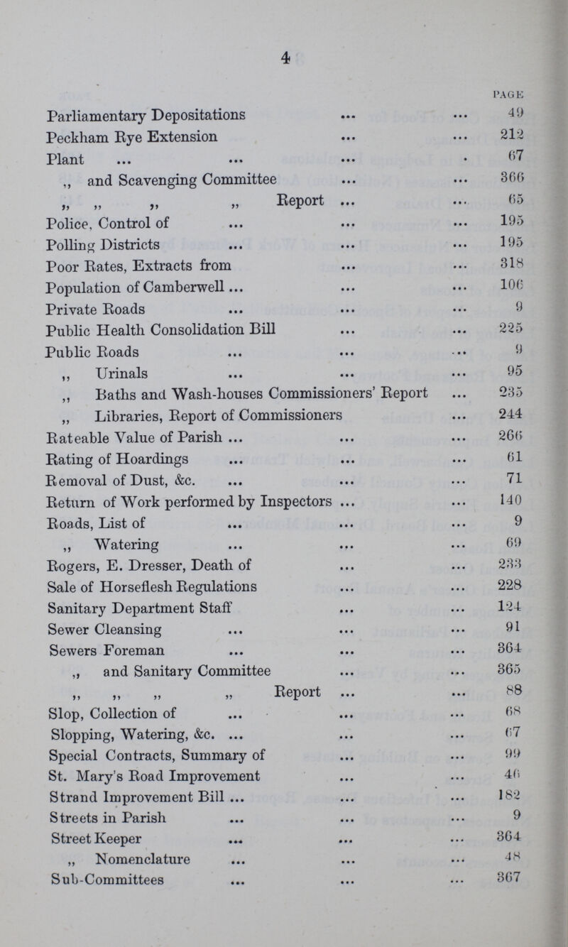 4 PAGE Parliamentary Depositations 49 Peckham Rye Extension 212 Plant 67 ,, and Scavenging Committee 366 „ „ „ „ Report 65 Police, Control of 195 Polling Districts 195 Poor Rates, Extracts from 318 Population of Camberwell 100 Private Roads 9 Public Health Consolidation Bill 225 Public Roads 9 ,, Urinals 95 ,, Batlis and Wash-houses Commissioners' Report 235 „ Libraries, Report of Commissioners 244 Rateable Value of Parish 266 Rating of Hoardings 61 Removal of Dust, &c. 71 Return of Work performed by Inspectors 140 Roads, List of 9 ,, Watering 69 Rogers, E. Dresser, Death of 233 Sale of Horseflesh Regulations 228 Sanitary Department Staff 12-i Sewer Cleansing 91 Sewers Foreman 364 „ and Sanitary Committee 365 „ „ „ „ Report 88 Slop, Collection of 68 Slopping, Watering, &c. 67 Special Contracts, Summary of 99 St. Mary's Road Improvement 46 Strand Improvement Bill 182 Streets in Parish 9 Street Keeper 364 „ Nomenclature 48 Sub-Committees 367