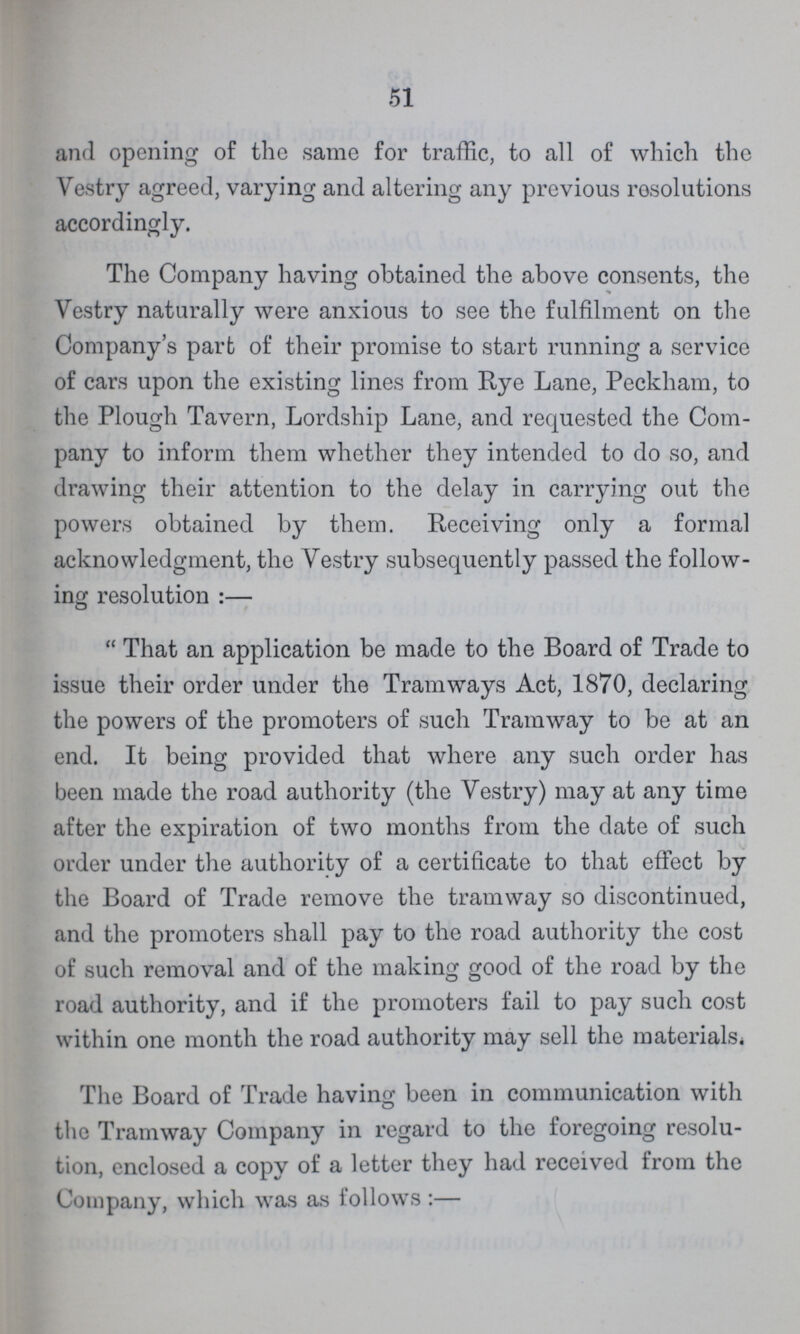 51 and opening of the same for traffic, to all of which the Vestry agreed, varying and altering any previous resolutions accordingly. The Company having obtained the above consents, the Vestry naturally were anxious to see the fulfilment on the Company's part of their promise to start running a service of cars upon the existing lines from Rye Lane, Peckham, to the Plough Tavern, Lordship Lane, and requested the Com pany to inform them whether they intended to do so, and drawing their attention to the delay in carrying out the powers obtained by them. Receiving only a formal acknowledgment, the Vestry subsequently passed the follow ing resolution:— That an application be made to the Board of Trade to issue their order under the Tramways Act, 1870, declaring the powers of the promoters of such Tramway to be at an end. It being provided that where any such order has been made the road authority (the Vestry) may at any time after the expiration of two months from the date of such order under the authority of a certificate to that effect by the Board of Trade remove the tramway so discontinued, and the promoters shall pay to the road authority the cost of such removal and of the making good of the road by the road authority, and if the promoters fail to pay such cost within one month the road authority may sell the materials. The Board of Trade having been in communication with the Tramway Company in regard to the foregoing resolu tion, enclosed a copy of a letter they had received from the Company, which was as follows:—