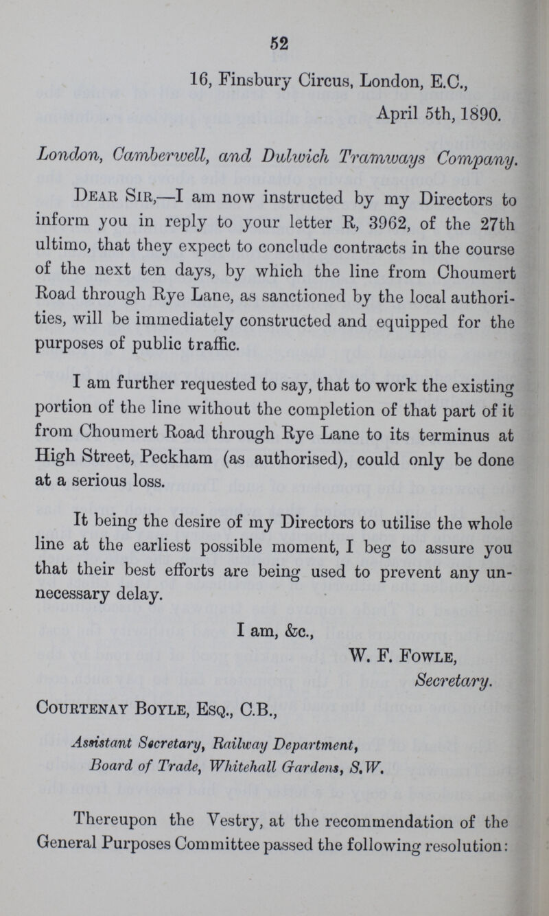 52 16, Finsbury Circus, London, E.C., April 5th, 1890. London, Camberwell, and Dulivich Tramways Company. Dear Sir,—I am now instructed by my Directors to inform you in reply to your letter R, 3962, of the 27th ultimo, that they expect to conclude contracts in the course of the next ten days, by which the line from Choumert Road through Rye Lane, as sanctioned by the local authori ties, will be immediately constructed and equipped for the purposes of public traffic. I am further requested to say, that to work the existing portion of the line without the completion of that part of it from Choumert Road through Rye Lane to its terminus at High Street, Peckham (as authorised), could only be done at a serious loss. It being the desire of my Directors to utilise the whole line at the earliest possible moment, I beg to assure you that their best efforts are being used to prevent any un necessary delay. I am, &c., W. F. Fowle, Secretary. courtenay boyle, ESQ., C.b., Assistant Secretary, Railway Department, Board of Trade, Whitehall Gardens, S, W. Thereupon the Vestry, at the recommendation of the General Purposes Committee passed the following resolution: