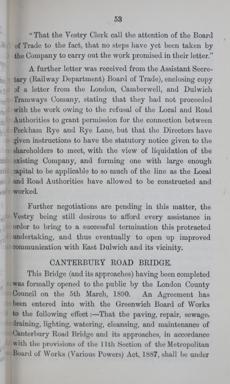 53 That the Vestry Clerk call the attention of the Board of Trade to the fact, that no steps have yet been taken by the Company to carry out the work promised in their letter. A further letter was received from the Assistant Secre tary (Railway Department) Board of Trade), enclosing copy of a letter from the London, Camberwell, and Dulwich Tramways Comany, stating that they had not proceeded with the work owing to the refusal of the Local and Road Authorities to grant permission for the connection between Peckham Rye and Rye Lane, but that the Directors have given instructions to have the statutory notice given to the shareholders to meet, with the view of liquidation of the existing Company, and forming one with large enough capital to be applicable to so much of the line as the Local and Road Authorities have allowed to be constructed and worked. Further negotiations are pending in this matter, the Vestry being still desirous to afford every assistance in order to bring to a successful termination this protracted undertaking, and thus eventually to open up improved communication with East Dulwich and its vicinity. CANTERBURY ROAD BRIDGE. This Bridge (and its approaches) having been completed was formally opened to the public by the London County Council on the 5th March, 1890. An Agreement has been entered into with the Greenwich Board of Works to the following effect:—That the paving, repair, sewage, draining, lighting, watering, cleansing, and maintenance of Canterbury Road Bridge and its approaches, in accordance with the provisions of the 11th Section of the Metropolitan Board of Works (Various Powers) Act, 1887, shall be under