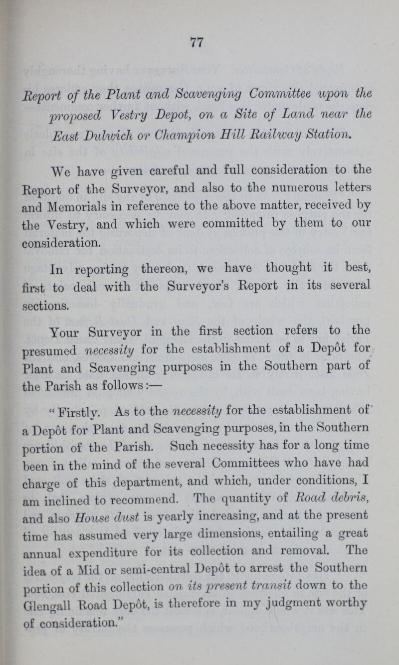 77 Report of the Plant and Scavenging Committee upon the proposed Vestry Depôt, on a Site of Land near the East Dulwich or Champion Hill Railway Station. We have given careful and full consideration to the Report of the Surveyor, and also to the numerous letters and Memorials in reference to the above matter, received by the Vestry, and which were committed by them to our consideration. In reporting thereon, we have thought it best, first to deal with the Surveyor's Report in its several sections. Your Surveyor in the first section refers to the presumed necessity for the establishment of a Depôt for Plant and Scavenging purposes in the Southern part of the Parish as follows:— Firstly. As to the necessity for the establishment of a Depôt for Plant and Scavenging purposes, in the Southern portion of the Parish. Such necessity has for a long time been in the mind of the several Committees who have had charge of this department, and which, under conditions, I am inclined to recommend. The quantity of Road debris, and also House dust is yearly increasing, and at the present time has assumed very large dimensions, entailing a great annual expenditure for its collection and removal. The idea of a Mid or semi-central Depôt to arrest the Southern portion of this collection on its present transit down to the Glengall Road Depôt, is therefore in my judgment worthy of consideration.