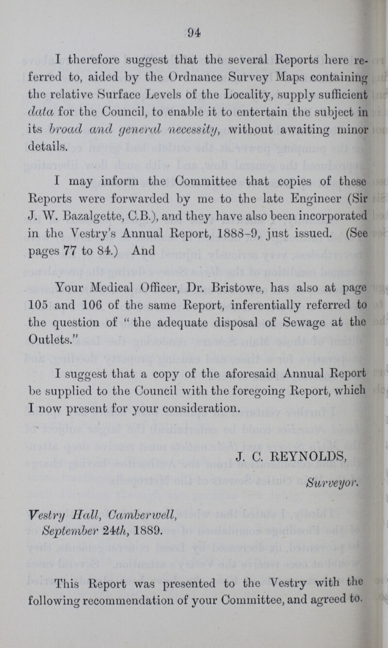 94 I therefore suggest that the several Reports here re ferred to, aided by the Ordnance Survey Maps containing the relative Surface Levels of the Locality, supply sufficient data for the Council, to enable it to entertain the subject in its broad and general necessity, without awaiting minor details. I may inform the Committee that copies of these Reports were forwarded by me to the late Engineer (Sir J. W. Bazalgette, C.B.), and they have also been incorporated in the Vestry's Annual Report, 1888-9, just issued. (See pages 77 to 84.) And Your Medical Officer, Dr. Bristowe, has also at page 105 and 106 of the same Report, inferentially referred to the question of the adequate disposal of Sewage at the Outlets. I suggest that a copy of the aforesaid Annual Report be supplied to the Council with the foregoing Report, which I now present for your consideration. J. C. REYNOLDS, Surveyor. Vestry Hall, Camberwell, September 24th, 1889. This Report was presented to the Vestry with the following recommendat ion of your Committee, and agreed to.