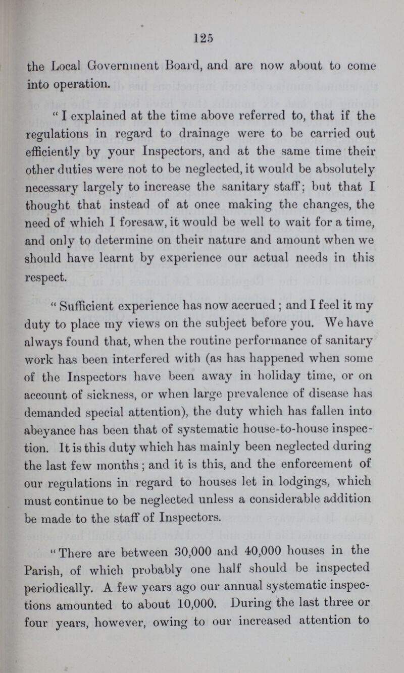 125 the Local Government Board, and are now about to come into operation. I explained at the time above referred to, that if the regulations in regard to drainage were to be carried out efficiently by your Inspectors, and at the same time their other duties were not to be neglected, it would be absolutely necessary largely to increase the sanitary staff; but that I thought that instead of at once making the changes, the need of which I foresaw, it would be well to wait for a time, and only to determine on their nature and amount when we should have learnt by experience our actual needs in this respect. Sufficient experience has now accrued; and I feel it my duty to place my views on the subject before you. We have always found that, when the routine performance of sanitary work has been interfered with (as has happened when some of the Inspectors have been away in holiday time, or on account of sickness, or when large prevalence of disease has demanded special attention), the duty which has fallen into abeyance has been that of systematic house-to-house inspec tion. It is this duty which has mainly been neglected during the last few months; and it is this, and the enforcement of our regulations in regard to houses let in lodgings, which must continue to be neglected unless a considerable addition be made to the staff of Inspectors. There are between 30,000 and 40,000 houses in the Parish, of which probably one half should be inspected periodically. A few years ago our annual systematic inspec tions amounted to about 10,000. During the last three or four years, however, owing to our increased attention to