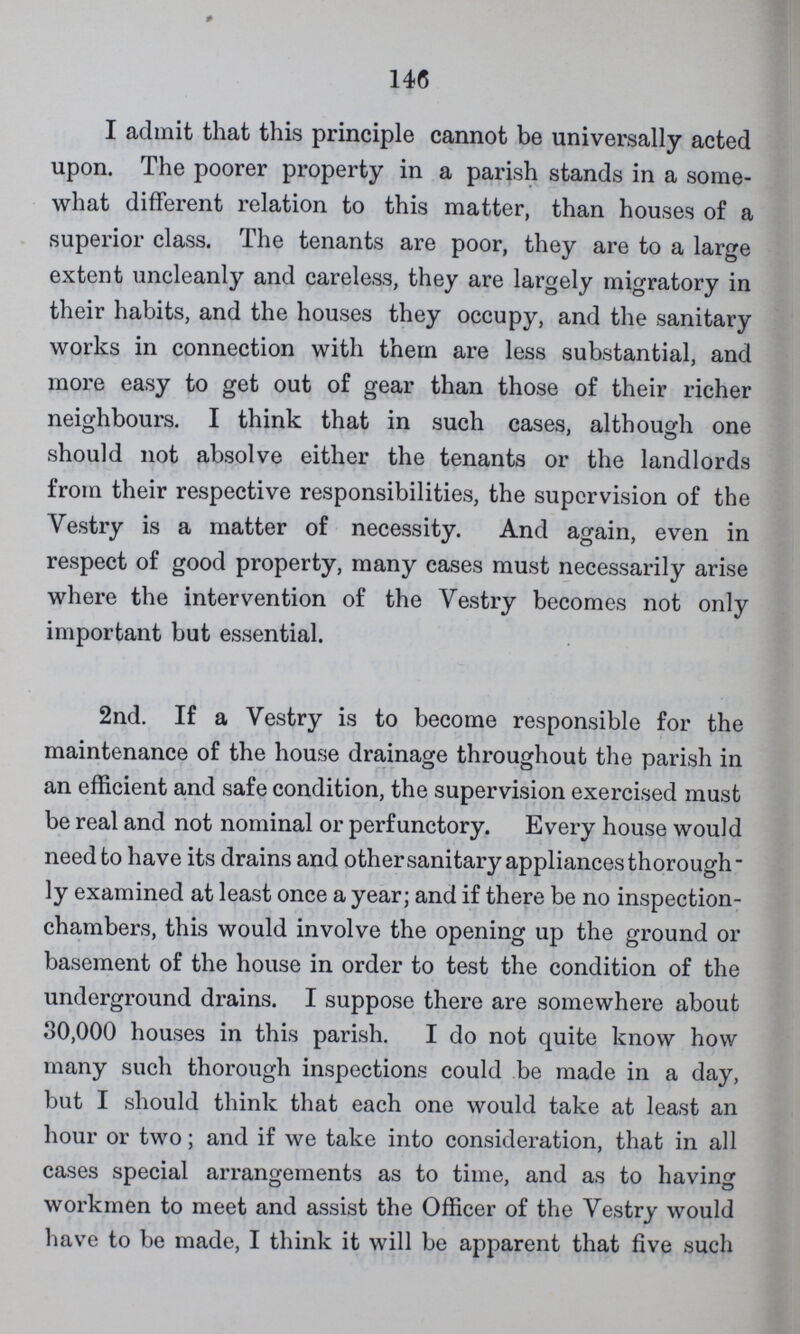 146 I admit that this principle cannot be universally acted upon. The poorer property in a parish stands in a some what different relation to this matter, than houses of a superior class. The tenants are poor, they are to a large extent uncleanly and careless, they are largely migratory in their habits, and the houses they occupy, and the sanitary works in connection with them are less substantial, and more easy to get out of gear than those of their richer neighbours. I think that in such cases, although one should not absolve either the tenants or the landlords from their respective responsibilities, the supervision of the Vestry is a matter of necessity. And again, even in respect of good property, many cases must necessarily arise where the intervention of the Vestry becomes not only important but essential. 2nd. If a Vestry is to become responsible for the maintenance of the house drainage throughout the parish in an efficient and safe condition, the supervision exercised must be real and not nominal or perfunctory. Every house would need to have its drains and other sanitary appliances thorough ly examined at least once a year; and if there be no inspection chambers, this would involve the opening up the ground or basement of the house in order to test the condition of the underground drains. I suppose there are somewhere about 30,000 houses in this parish. I do not quite know how many such thorough inspections could be made in a day, but I should think that each one would take at least an hour or two; and if we take into consideration, that in all cases special arrangements as to time, and as to having workmen to meet and assist the Officer of the Vestry would have to be made, I think it will be apparent that five such