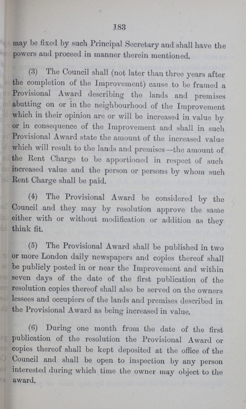 183 may be fixed by such Principal Secretary and shall have the powers and proceed in manner therein mentioned. (3) The Council shall (not later than three years after the completion of the Improvement) cause to be framed a Provisional Award describing the lands and premises abutting on or in the neighbourhood of the Improvement which in their opinion are or will be increased in value by or in consequence of the Improvement and shall in such Provisional Award state the amount of the increased value which will result to the lands and premises—the amount of the Rent Charge to be apportioned in respect of such increased value and the person or persons by whom such Rent Charge shall be paid. (4) The Provisional Award be considered by the Council and they may by resolution approve the same either with or without modification or addition as they think fit. (5) The Provisional Award shall be published in two or more London daily newspapers and copies thereof shall be publicly posted in or near the Improvement and within seven days of the date of the first publication of the resolution copies thereof shall also be served on the owners lessees and occupiers of the lands and premises described in the Provisional Award as being increased in value. (6) During one month from the date of the first publication of the resolution the Provisional Award or copies thereof shall be kept deposited at the office of the Council and shall be open to inspection by any person interested during which time the owner may object to the award.