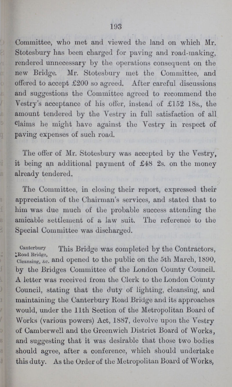 193 Committee, who met and viewed the land on which Mr. Stotesbury has been charged for paving and road-making, rendered unnecessary by the operations consequent on the new Bridge. Mr. Stotesbury met the Committee, and offered to accept £200 so agreed. After careful discussions and suggestions the Committee agreed to recommend the Vestry's acceptance of his offer, instead of £152 18s., the amount tendered by the Vestry in full satisfaction of all claims he might have against the Vestry in respect of paving expenses of such road. The offer of Mr. Stotesbury was accepted by the Vestry, it being an additional payment of £48 2s. on the money already tendered. The Committee, in closing their report, expressed their appreciation of the Chairman's services, and stated that to him was due much of the probable success attending the amicable settlement of a law suit. The reference to the Special Committee was discharged. Canterbury Road Bridge, Cleansing, &c. This Bridge was completed by the Contractors, and opened to the public on the 5th March, 1890, by the Bridges Committee of the London County Council. A letter was received from the Clerk to the London County Council, stating that the duty of lighting, cleansing, and maintaining the Canterbury Road Bridge and its approaches would, under the 11th Section of the Metropolitan Board of Works (various powers) Act, 1887, devolve upon the Vestry of Camberwell and the Greenwich District Board of Works, and suggesting that it was desirable that those two bodies should agree, after a conference, which should undertake this duty. As the Order of the Metropolitan Board of Works,