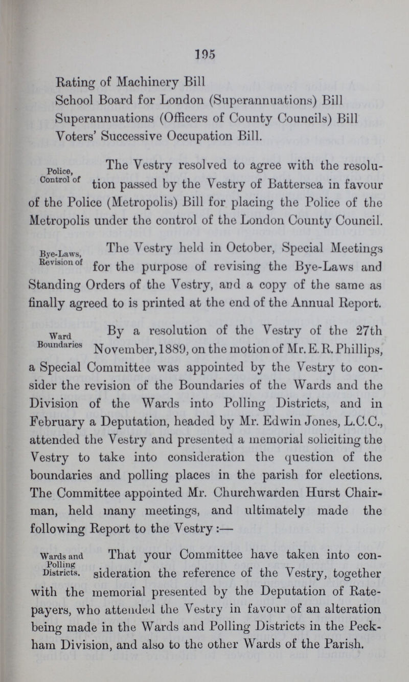 195 Rating of Machinery Bill School Board for London (Superannuations) Bill Superannuations (Officers of County Councils) Bill Voters' Successive Occupation Bill. Police Control of The Vestry resolved to agree with the resolu tion passed by the Vestry of Battersea in favour of the Police (Metropolis) Bill for placing the Police of the Metropolis under the control of the London County Council. Bye-Laws, Revision of The Vestry held in October, Special Meetings for the purpose of revising the Bye-Laws and Standing Orders of the Vestry, and a copy of the same as finally agreed to is printed at the end of the Annual Report. Ward Boundaries By a resolution of the Vestry of the 27th November, 1889, on the motion of Mr. E.R. Phillips, a Special Committee was appointed by the Vestry to con sider the revision of the Boundaries of the Wards and the Division of the Wards into Polling Districts, and in February a Deputation, headed by Mr. Edwin Jones, L.C.C., attended the Vestry and presented a memorial soliciting the Vestry to take into consideration the question of the boundaries and polling places in the parish for elections. The Committee appointed Mr. Churchwarden Hurst Chair man, held many meetings, and ultimately made the following Report to the Vestry:— Wards and Polling Districts That your Committee have taken into con- sideration the reference of the Vestry, together with the memorial presented by the Deputation of Rate payers, who attended the Vestry in favour of an alteration being made in the Wards and Polling Districts in the Peck ham Division, and also to the other Wards of the Parish.