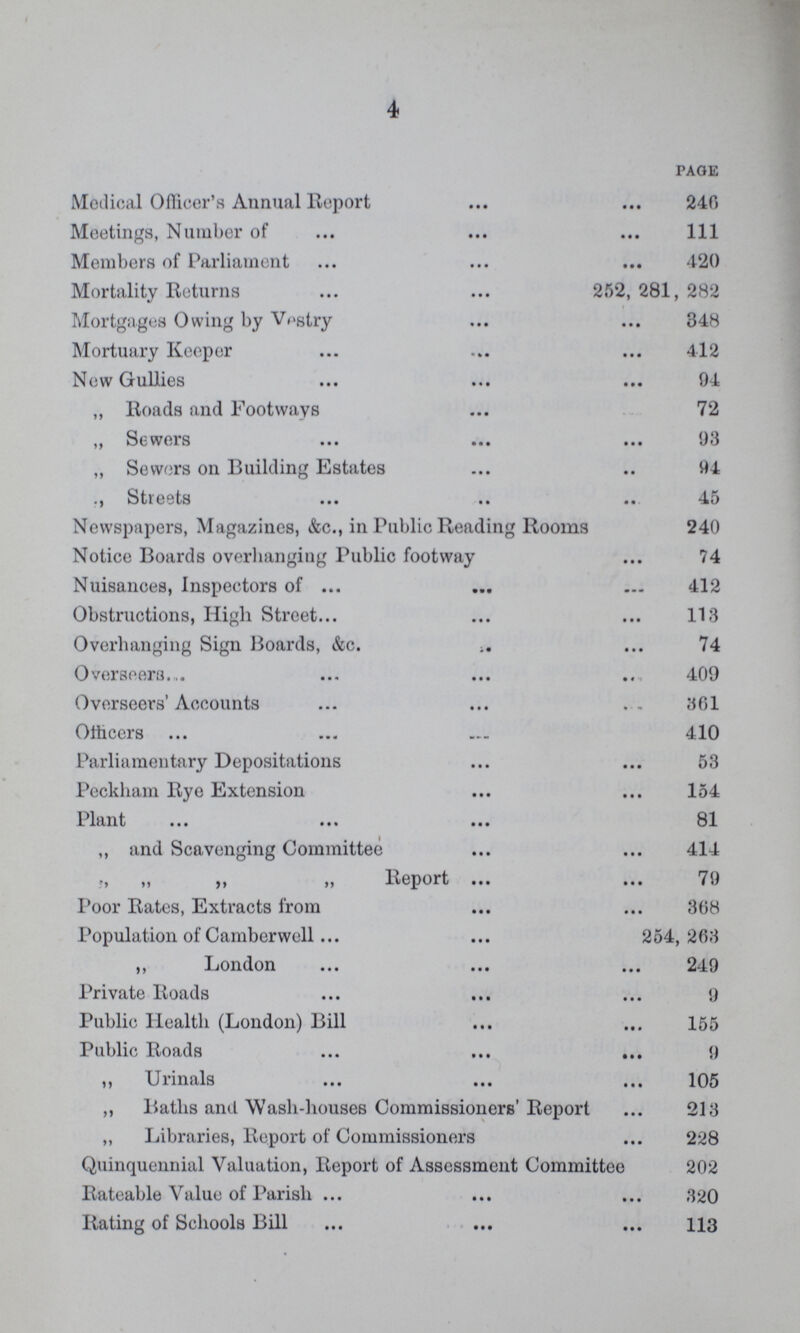 4 PAGE Medical Officer's Annual Report 246 Meetings, Number of 111 Members of Parliament 420 Mortality Returns 252, 281, 282 Mortgages Owing by Vestry 348 Mortuary Keeper 412 Now Gullies 94 „ Roads and Footways 72 „ Sewers 93 „ Sewers on Building Estates 94  Streets 45 Newspapers, Magazines, &c., in Public Reading Rooms 240 Notice Boards overhanging Public footway 74 Nuisances, Inspectors of 412 Obstructions, High Street 113 Overhanging Sign Boards, &c. 74 Overseers., 409 Overseers' Accounts . . 361 Officers 410 Parliamentary Depositations 53 Peckham Rye Extension 154 Plant 81 ,, and Scavenging Committee 414 ,, „ ,, „ Report 79 Poor Rates, Extracts from 368 Population of Camberwell 254,263 ,, London 249 Private Roads 9 Public Health (London) Bill 155 Public Roads 9 „ Urinals 105 ,, Baths and Wash-houses Commissioners Report 213 „ Libraries, Report of Commissioners 228 Quinquennial Valuation, Report of Assessment Committee 202 Rateable Value of Parish 320 Rating of Schools Bill 113