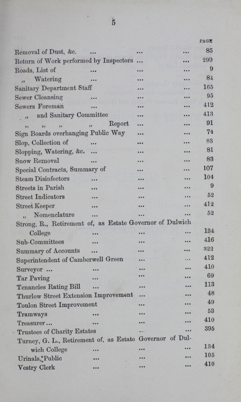 5 PAGE Removal of Dust, &c. 85 Return of Work performed by Inspectors 299 Roads, List of 9 „ Watering 84 Sanitary Department Staff 165 Sewer Cleansing 95 Sewers Foreman 412 „ and Sanitary Committee 413 ,, ,, ,, „ Report 91 Sign Boards overhanging Public Way 74 Slop, Collection of 83 Slopping, Watering, &c. 81 Snow Removal 83 Special Contracts, Summary of 107 Steam Disinfectors 104 Streets in Parish 9 Street Indicators 52 Street Keeper 412 „ Nomenclature 52 Strong, R., Retirement of, as Estate Governor of Dulwich College 134 Sub-Committees 416 Summary of Accounts 322 Superintendent of Camberwell Green 412 Surveyor 410 Tar Paving 69 Tenancies Rating Bill 113 Thurlow Street Extension Improvement 48 Toulon Street Improvement 49 Tramways 53 Treasurer 410 Trustees of Charity Estates 395 Turney, G. L., Retirement of, as Estate Governor of Dulwich College 134 Urinals,Public 105 Vestry Clerk 410