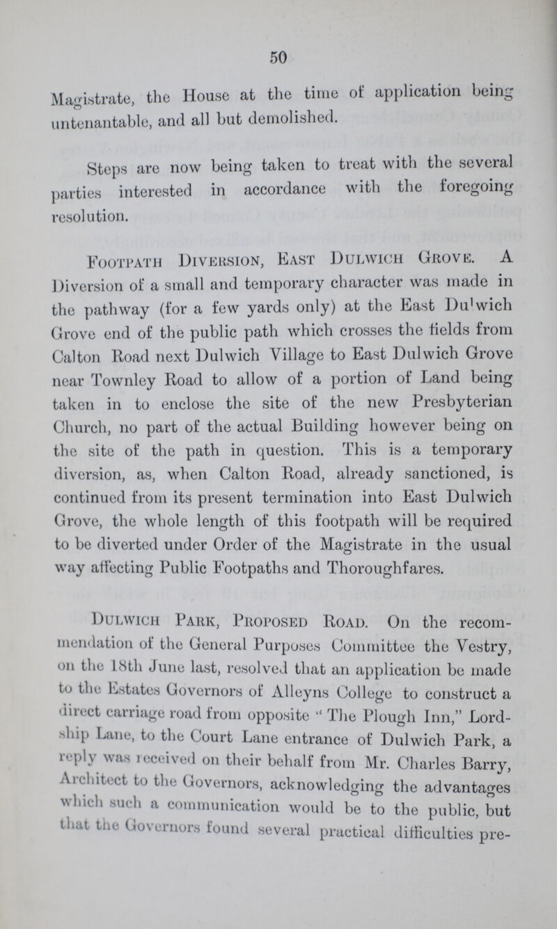 50 Magistrate, the House at the time of application being untenantable, and all but demolished. Steps are now being taken to treat with the several parties interested in accordance with the foregoing resolution. Footpath Diversion, East Dulwich Grove. A Diversion of a small and temporary character was made in the pathway (for a few yards only) at the East Dulwich Grove end of the public path which crosses the fields from Calton Road next Dulwich Village to East Dulwich Grove near Townley Road to allow of a portion of Land being taken in to enclose the site of the new Presbyterian Church, no part of the actual Building however being on the site of the path in question. This is a temporary diversion, as, when Calton Road, already sanctioned, is continued from its present termination into East Dulwich Grove, the whole length of this footpath will be required to be diverted under Order of the Magistrate in the usual way affecting Public Footpaths and Thoroughfares. Dulwich Park, Proposed Road. On the recom mendation of the General Purposes Committee the Vestry, 011 the 18th June last, resolved that an application be made to the Estates Governors of Alleyns College to construct a direct carriage road from opposite The Plough Inn, Lord ship Lane, to the Court Lane entrance of Dulwich Park, a reply was received on their behalf from Mr. Charles Barry, Architect to the Governors, acknowledging the advantages which such a communication would be to the public, but that the Governors found several practical difficulties pre¬