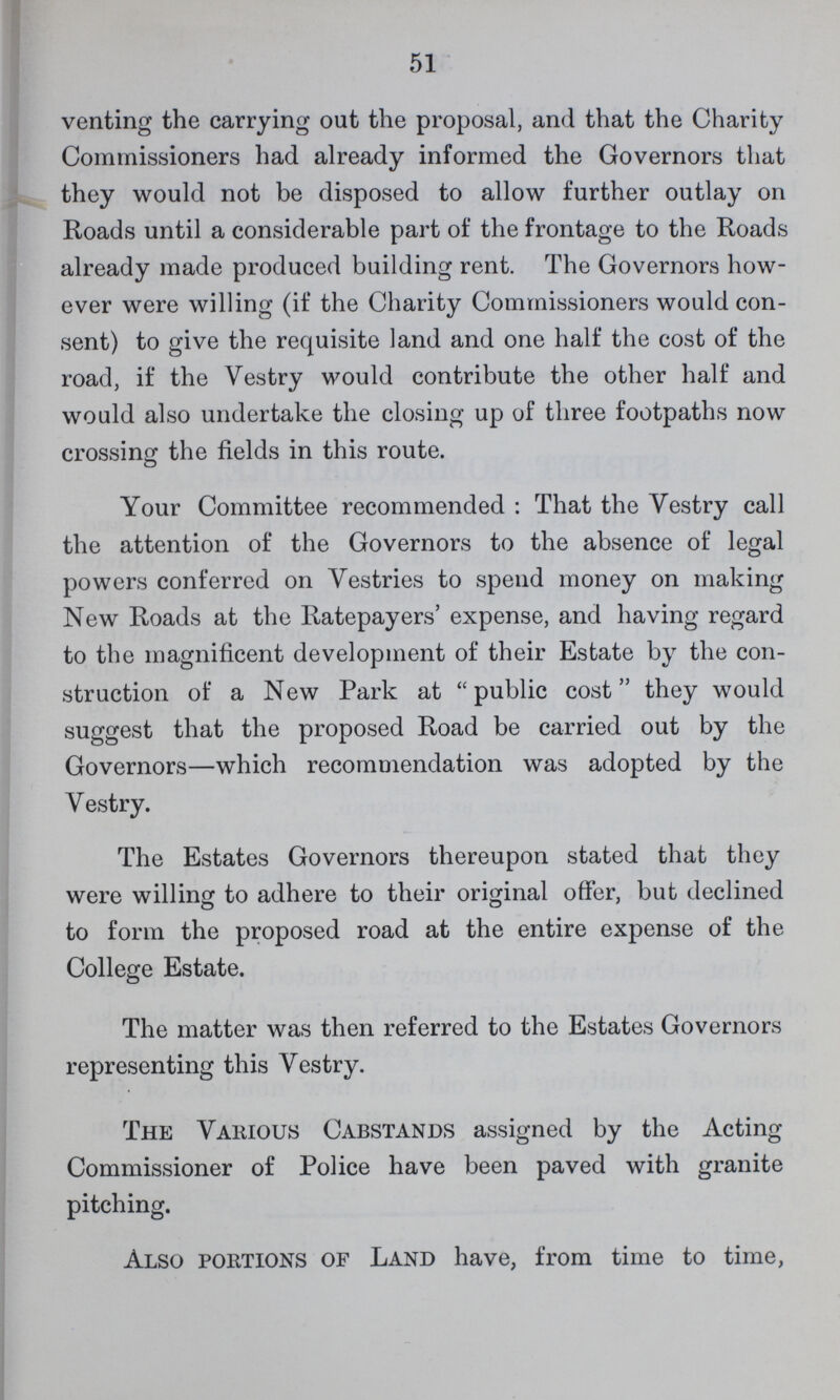 51 venting the carrying out the proposal, and that the Charity Commissioners had already informed the Governors that they would not be disposed to allow further outlay on Roads until a considerable part of the frontage to the Roads already made produced building rent. The Governors how ever were willing (if the Charity Commissioners would con sent) to give the requisite land and one half the cost of the road, if the Vestry would contribute the other half and would also undertake the closing up of three footpaths now crossing the fields in this route. Your Committee recommended: That the Vestry call the attention of the Governors to the absence of legal powers conferred on Vestries to spend money on making New Roads at the Ratepayers' expense, and having regard to the magnificent development of their Estate by the con struction of a New Park at public cost they would suggest that the proposed Road be carried out by the Governors—which recommendation was adopted by the Vestry. The Estates Governors thereupon stated that they were willing to adhere to their original offer, but declined to form the proposed road at the entire expense of the College Estate. The matter was then referred to the Estates Governors representing this Vestry. The Various Cabstands assigned by the Acting Commissioner of Police have been paved with granite pitching. Also portions of Land have, from time to time,