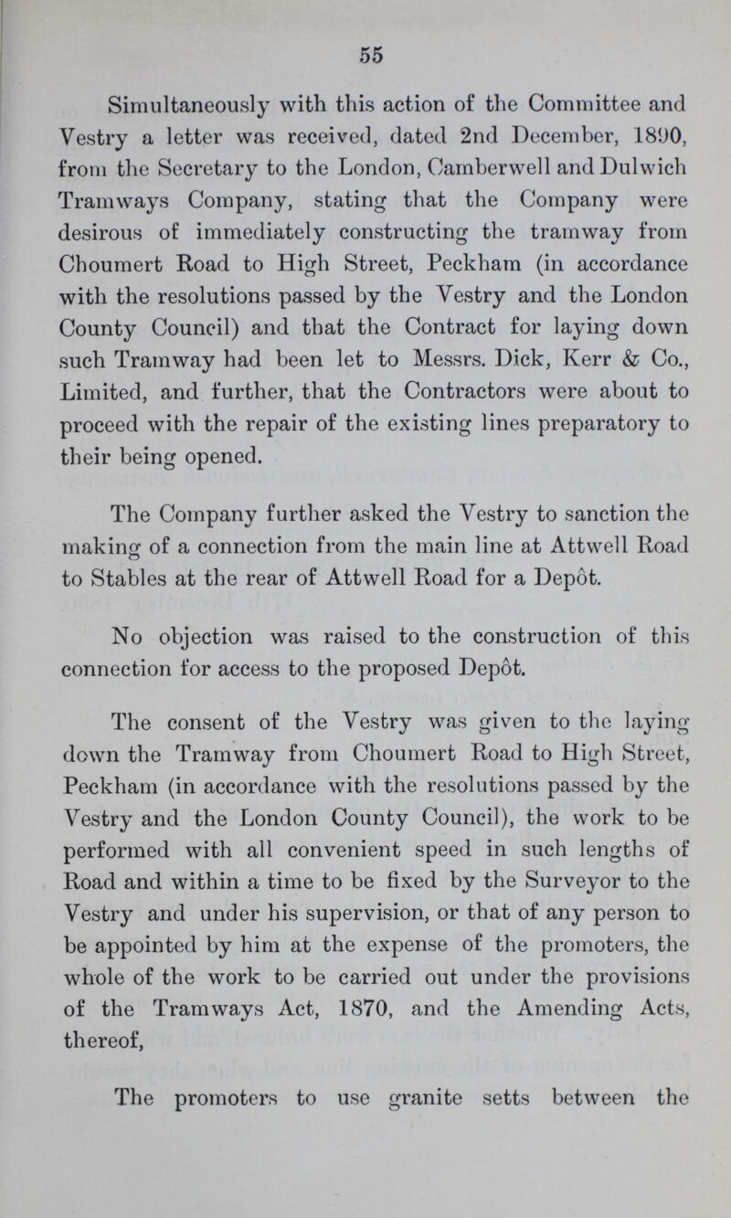 55 Simultaneously with this action of the Committee and Vestry a letter was received, dated 2nd December, 1890, from the Secretary to the London, Oamberwell and Dulwich Tramways Company, stating that the Company were desirous of immediately constructing the tramway from Choumert Road to High Street, Peckham (in accordance with the resolutions passed by the Vestry and the London County Council) and that the Contract for laying down such Tramway had been let to Messrs. Dick, Kerr & Co., Limited, and further, that the Contractors were about to proceed with the repair of the existing lines preparatory to their being opened. The Company further asked the Vestry to sanction the making of a connection from the main line at Attwell Road to Stables at the rear of Attwell Road for a Depot. No objection was raised to the construction of this connection for access to the proposed Depot. The consent of the Vestry was given to the laying down the Tramway from Choumert Road to High Street, Peckham (in accordance with the resolutions passed by the Vestry and the London County Council), the work to be performed with all convenient speed in such lengths of Road and within a time to be fixed by the Surveyor to the Vestry and under his supervision, or that of any person to be appointed by him at the expense of the promoters, the whole of the work to be carried out under the provisions of the Tramways Act, 1870, and the Amending Acts, thereof, The promoters to use granite setts between the