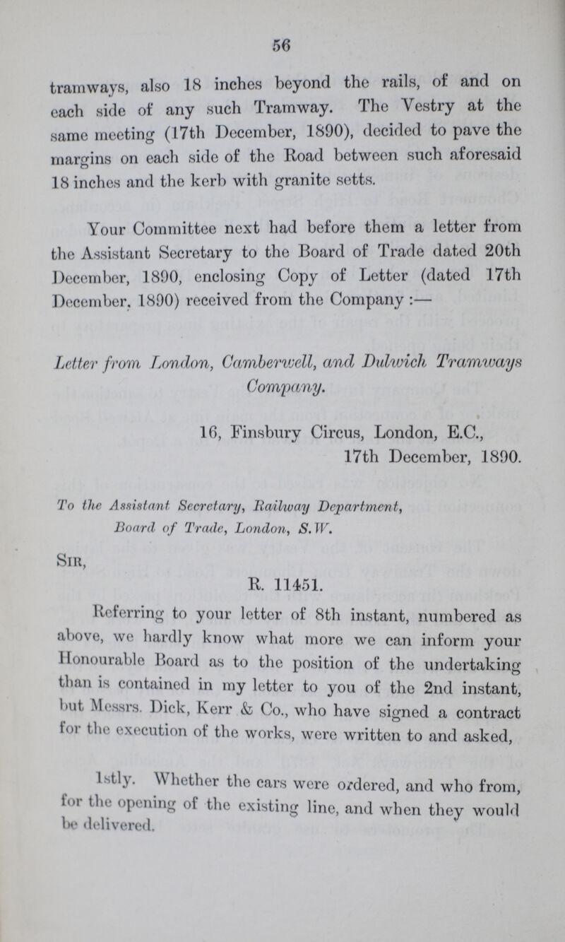 56 tramways, also 18 inches beyond the rails, of and on each side of any such Tramway. The Vestry at the same meeting (17th December, 1890), decided to pave the margins on each side oi the Road between such aforesaid 18 inches and the kerb with granite setts. Your Committee next had before them a letter from the Assistant Secretary to the Board of Trade dated 20th December, 1890, enclosing Copy of Letter (dated 17th December. 1890) received from the Company:— Letter from London, Camberwell, and Dulwich Tramways Company. 10, Finsbury Circus, London, E.C., 17th December, 1890. To the Assistant Secretary, Railway Department, Board of Trade, London, S. W. Sir, R. 11451. Referring to your letter of 8th instant, numbered as above, we hardly know what more we can inform your Honourable Board as to the position of the undertaking than is contained in my letter to you of the 2nd instant, hut, Messrs. Dick, Kerr & Co., who have signed a contract for the execution of the works, were written to and asked, 1stly. Whether the cars were ordered, and who from, for the opening of the existing line, and when they would be delivered.