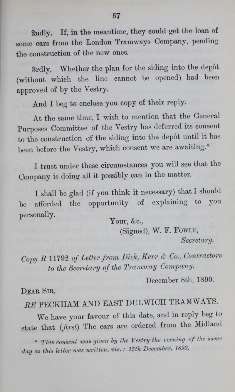 57 2ndly. If, in the meantime, they could get the loan of some cars from the London Tramways Company, pending the construction of the new ones. 3rdly. Whether the plan for the siding into the depot (without which the line cannot be opened) had been approved of by the Vestry. And I beg to enclose you copy of their reply. At the same time, I wish to mention that the General Purposes Committee of the Vestry has deferred its consent to the construction of the siding into the depot until it has been before the Vestry, which consent we are awaiting.* I trust under these circumstances you will see that the Company is doing all it possibly can in the matter. I shall be glad (if you think it necessary) that I should be afforded the opportunity of explaining to you personally. Your, &c., (Signed), W. F. Fowle, Secretary. Copy R 11792 of Letter from Dick, Kerr & Co., Contractors to the Secretary of the Tramway Company. December 8th, 1890. Dear Sir, RE PECKHAM AND EAST DULWICH TRAMWAYS. We have your favour of this date, and in reply beg to state that (first) The cars are ordered from the Midland * This consent was given by the Vestry the evening of the same day as this letter was written, viz.: 17th December, 1890.