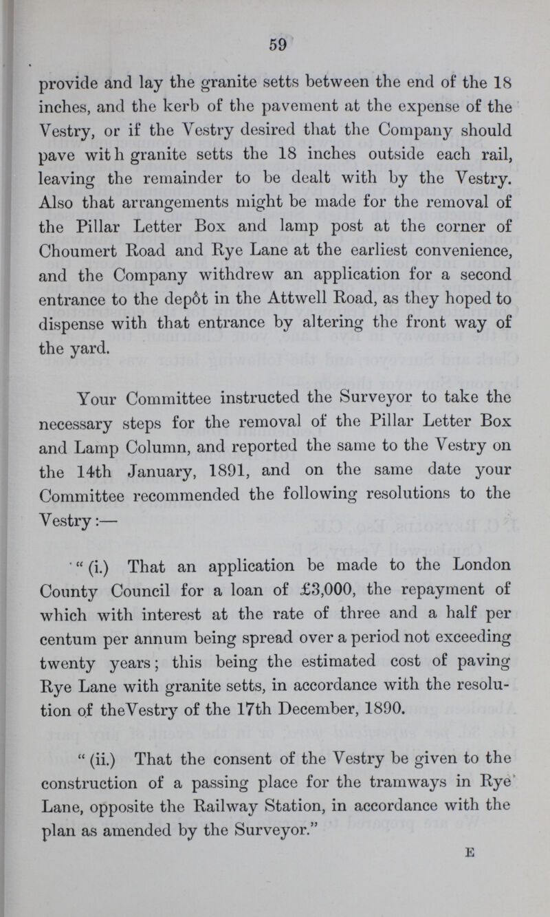 59 provide and lay the granite setts between the end of the 18 inches, and the kerb of the pavement at the expense of the Vestry, or if the Vestry desired that the Company should pave wit h granite setts the 18 inches outside each rail, leaving the remainder to be dealt with by the Vestry. Also that arrangements might be made for the removal of the Pillar Letter Box and lamp post at the corner of Choumert Road and Rye Lane at the earliest convenience, and the Company withdrew an application for a second entrance to the depot in the Attwell Road, as they hoped to dispense with that entrance by altering the front way of the yard. Your Committee instructed the Surveyor to take the necessary steps for the removal of the Pillar Letter Box and Lamp Column, and reported the same to the Vestry on the 14th January, 1891, and on the same date your Committee recommended the following resolutions to the Vestry:— ''(i.) That an application be made to the London County Council for a loan of £3,000, the repayment of which with interest at the rate of three and a half per centum per annum being spread over a period not exceeding twenty years; this being the estimated cost of paving Rye Lane with granite setts, in accordance with the resolu tion of the Vestry of the 17th December, 1890. (ii.) That the consent of the Vestry be given to the construction of a passing place for the tramways in Rye Lane, opposite the Railway Station, in accordance with the plan as amended by the Surveyor. E