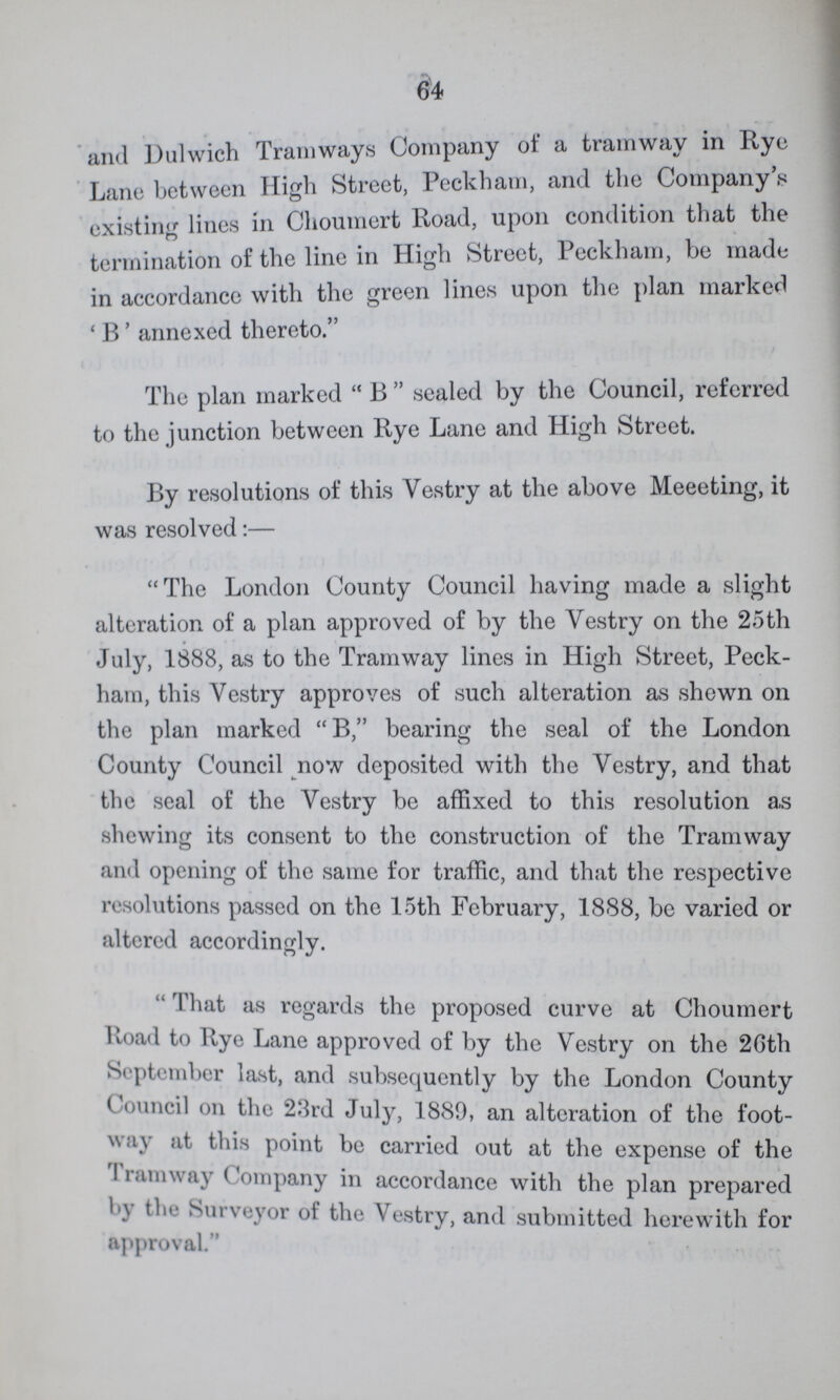 64 and Dulwich Tramways Company of a tramway in Rye Lane between High Street, Peckham, and the Company's existing lines in Choumert Road, upon condition that the termination of the line in High Street, Peckham, be made in accordance with the green lines upon the plan marked 'B' annexed thereto. The plan marked B sealed by the Council, referred to the junction between Rye Lane and High Street. By resolutions of this Vestry at the above Meeeting, it was resolved:— The London County Council having made a slight alteration of a plan approved of by the Vestry on the 25th July, 1888, as to the Tramway lines in High Street, Peck ham, this Vestry approves of such alteration as shown on the plan marked B, bearing the seal of the London County Council now deposited with the Vestry, and that the seal of the Vestry be affixed to this resolution as shewing its consent to the construction of the Tramway and opening of the same for traffic, and that the respective resolutions passed on the 15th February, 1888, be varied or altered accordingly. ''That as regards the proposed curve at Choumert Road to Rye Lane approved of by the Vestry on the 26th September last, and subsequently by the London County C ouncil on the 23rd July, 1889, an alteration of the foot way at this point be carried out at the expense of the Tramway Company in accordance with the plan prepared by the Surveyor of the Vestry, and submitted herewith for approval.