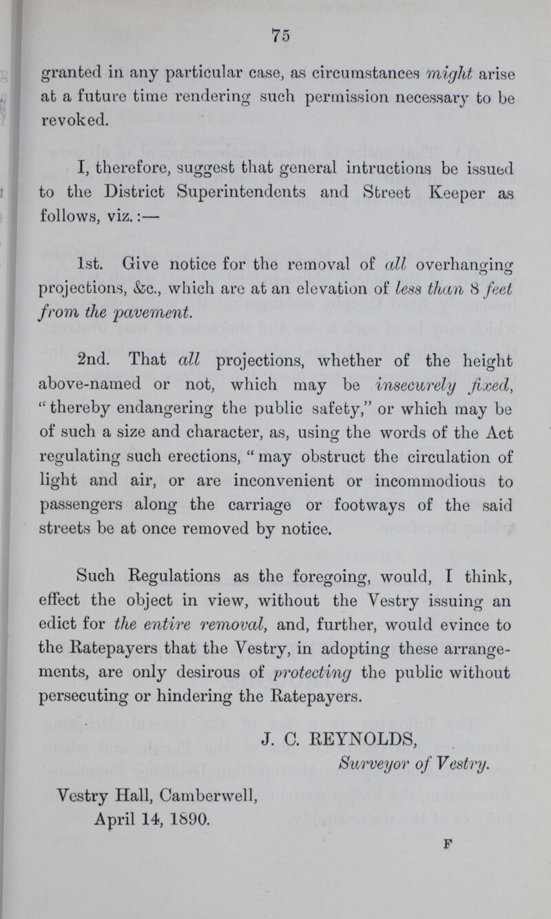 75 granted in any particular case, as circumstances might arise at a future time rendering such permission necessary to be revoked. I, therefore, suggest that general intructions be issued to the District Superintendents and Street Keeper as follows, viz.:— 1st. Give notice for the removal of all overhanging projections, &c., which are at an elevation of less than 8 feet from the pavement. 2nd. That all projections, whether of the height above-named or not, which may be insecurely fixed, thereby endangering the public safety, or which may be of such a size and character, as, using the words of the Act regulating such erections, may obstruct the circulation of light and air, or are inconvenient or incommodious to passengers along the carriage or footways of the said streets be at once removed by notice. Such Regulations as the foregoing, would, I think, effect the object in view, without the Vestry issuing an edict for the entire removal, and, further, would evince to the Ratepayers that the Vestry, in adopting these arrange ments, are only desirous of protecting the public without persecuting or hindering the Ratepayers. J. C. REYNOLDS, Surveyor of Vestry. Vestry Hall, Camberwell, April 14, 1890. F