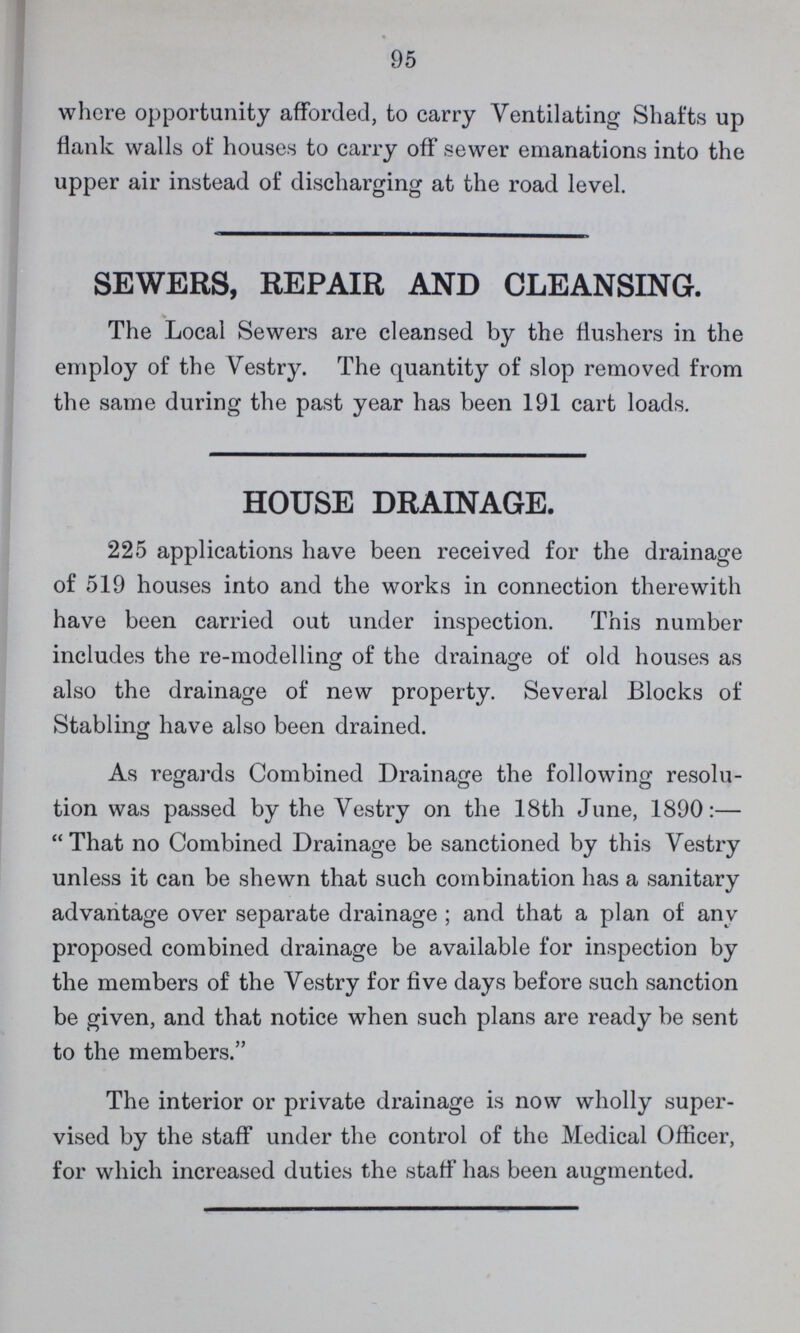 95 where opportunity afforded, to carry Ventilating Shafts up flank walls of houses to carry off sewer emanations into the upper air instead of discharging at the road level. SEWERS, REPAIR AND CLEANSING. The Local Sewers are cleansed by the fiushers in the employ of the Vestry. The quantity of slop removed from the same during the past year has been 191 cart loads. HOUSE DRAINAGE. 225 applications have been received for the drainage of 519 houses into and the works in connection therewith have been carried out under inspection. This number includes the re-modelling of the drainage of old houses as also the drainage of new property. Several Blocks of Stabling have also been drained. As regards Combined Drainage the following resolu tion was passed by the Vestry on the 18th June, 1890:— That no Combined Drainage be sanctioned by this Vestry unless it can be shewn that such combination has a sanitary advantage over separate drainage; and that a plan of any proposed combined drainage be available for inspection by the members of the Vestry for five days before such sanction be given, and that notice when such plans are ready be sent to the members. The interior or private drainage is now wholly super vised by the staff under the control of the Medical Officer, for which increased duties the staff has been augmented.