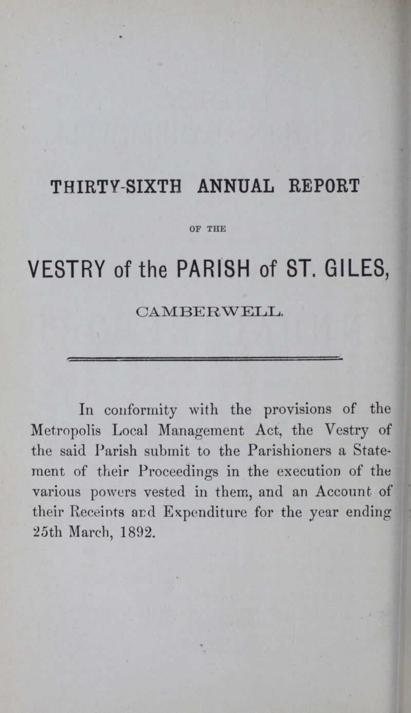 THIRTY-SIXTH ANNUAL REPORT OF THE VESTRY of the PARISH of ST. GILES, CAMBERWELL. In conformity with the provisions of the Metropolis Local Management Act, the Vestry of the said Parish submit to the Parishioners a State ment of their Proceedings in the execution of the various powers vested in them, and an Account of their Receipts and Expenditure for the year ending 25th March, 1892.