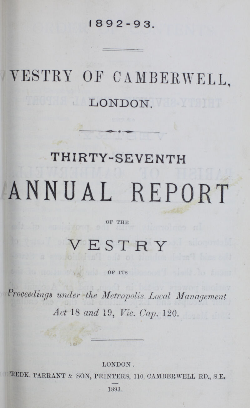 1892-93. VESTRY OF CAMBERWELL, LONDON. THIRTY-SEVENTH ANNUAL REPORT op the VESTRY of its Proceedings under the Metropolis Local Management Act 18 and 19, Vic. Cap. 120. LONDON. 'rede. TARRANT & SON, PRINTERS, 110, CAMBERWELL RD„ S.E. 1893.