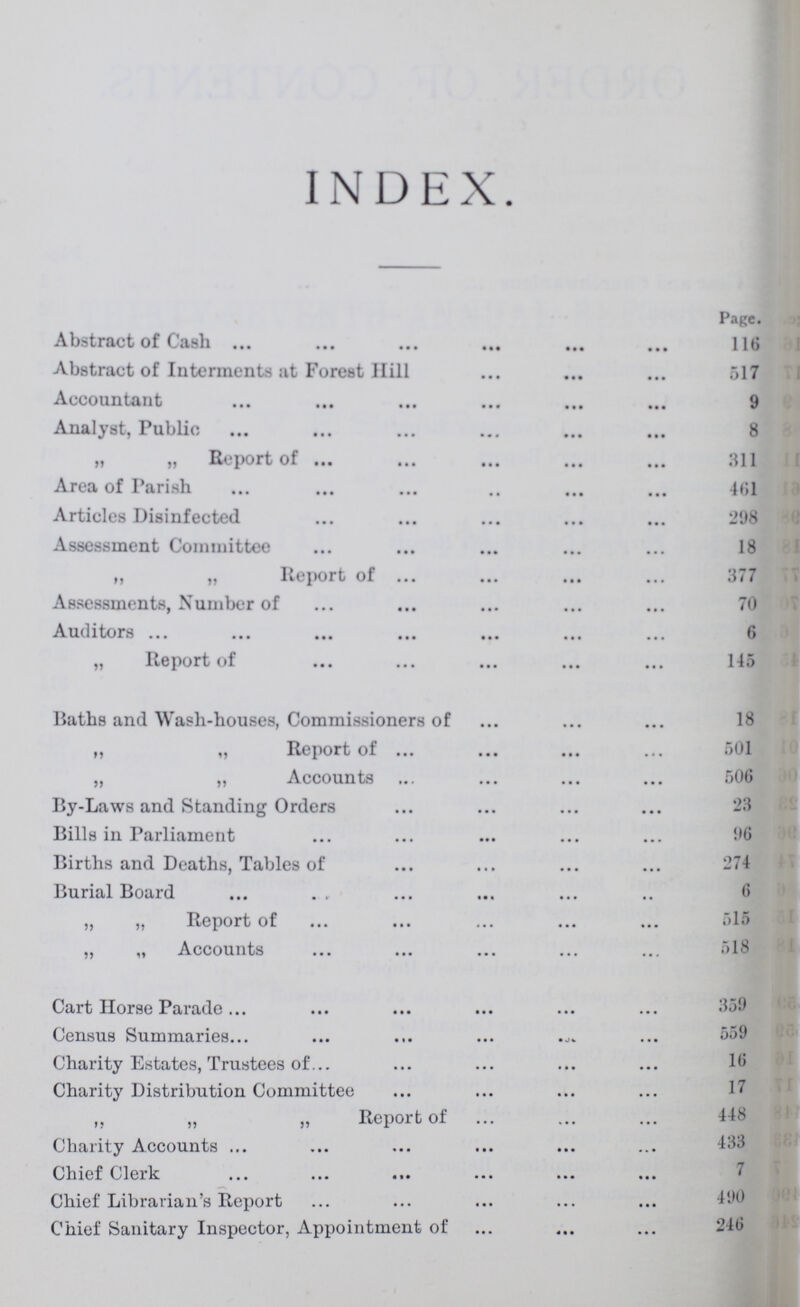 INDEX. Page. Abstract of Cash 116 Abstract of Interments at Forest Hill 517 Accountant 9 Analyst, Public 8 ,, ,, Report of 311 Area of Parish 461 Articles Disinfected 298 Assessment Committee 18 ,, „ Report of 377 Assessments, Number of 70 Auditors 6 „ Report of 145 Baths and Wash-houses, Commissioners of 18 „ „ Report of 501 „ „ Accounts 506 By-Laws and Standing Orders Bills in Parliament 96 Births and Deaths, Tables of 274 Burial Board . , „ „ Report of 515 „ „ Accounts 518 Cart Horse Parade Census Summaries 559 Charity Estates, Trustees of 16 Charity Distribution Committee 17 „ „ „ Report of 448 Charity Accounts 433 Chief Clerk Chief Librarian's Report 490 Chief Sanitary Inspector, Appointment of 246