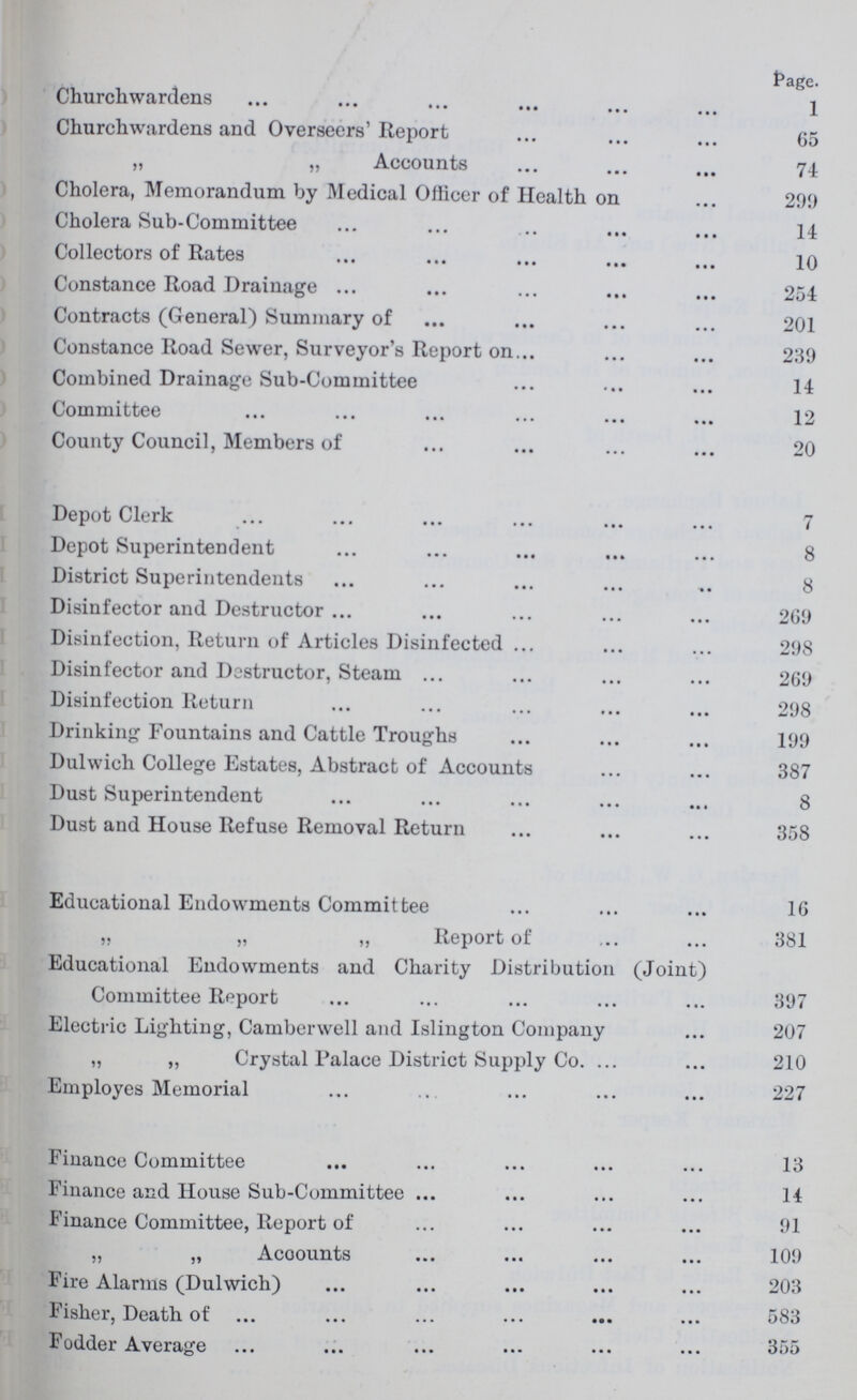 Page. Churchwardens 1 Churchwardens and Overseers' Report 65 „ „ Accounts 74 Cholera, Memorandum by Medical Officer of Health on 299 Cholera Sub-Committee 14 Collectors of Rates 10 Constance Road Drainage 254 Contracts (General) Summary of 201 Constance Road Sewer, Surveyor's Report on 239 Combined Drainage Sub-Committee 14 Committee 12 County Council, Members of 20 Depot Clerk 7 Depot Superintendent 8 District Superintendents 8 Disinfector and Destructor 269 Disinfection, Return of Articles Disinfected 298 Disinfector and Destructor, Steam 269 Disinfection Return 298 Drinking Fountains and Cattle Troughs 199 Dulwich College Estates, Abstract of Accounts 387 Dust Superintendent 8 Dust and House Refuse Removal Return 358 Educational Endowments Committee 16 „ „ „ Report of 381 Educational Endowments and Charity Distribution (Joint) Committee Report 397 Electric Lighting, Camberwell and Islington Company 207 „ „ Crystal Palace District Supply Co. 210 Employes Memorial 227 Finance Committee 13 Finance and House Sub-Committee 14 Finance Committee, Report of 91 „ „ Acoounts 109 Fire Alarms (Dulwich) 203 Fisher, Death of 583 Fodder Average 355