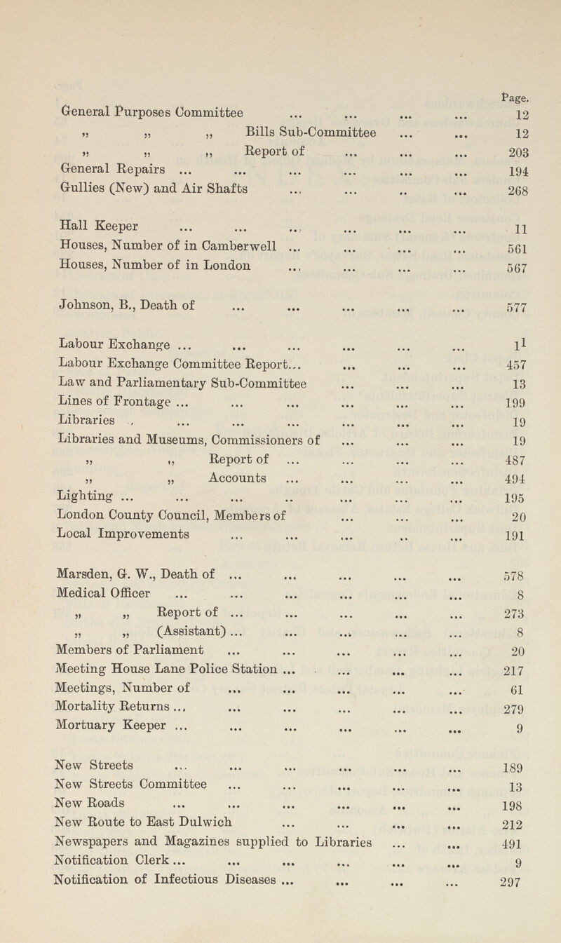 Page. General Purposes Committee 12 „ „ „ Bills Sub-Committee 12 „ „ ,, Report of 203 General Repairs 194 Gullies (New) and Air Shafts 268 Hall Keeper 11 Houses, Number of in Camber well 561 Houses, Number of in London 567 Johnson, B., Death of 577 Labour Exchange 11 Labour Exchange Committee Report 457 Law and Parliamentary Sub-Committee 13 Lines of Frontage 199 Libraries 19 Libraries and Museums, Commissioners of 19 „ „ Report of 487 ,, „ Accounts 494 Lighting .. 195 London County Council, Members of 20 Local Improvements 191 Marsden, G. W., Death of 578 Medical Officer 8 „ „ Report of 273 „ „ (Assistant) 8 Members of Parliament 20 Meeting House Lane Police Station 217 Meetings, Number of 61 Mortality Returns.., 279 Mortuary Keeper 9 New Streets 189 New Streets Committee 13 New Roads 198 New Route to East Dulwich 212 Newspapers and Magazines supplied to Libraries 491 Notification Clerk 9 Notification of Infectious Diseases 297