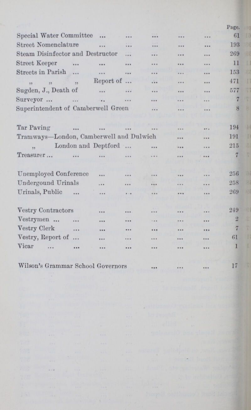 Page. Special Water Committee 61 Street Nomenclature 193 Steam Disinfector and Destructor 269 Street Keeper 11 Streets in Parish 153 „ „ „ Report of 471 Sugden, J., Death of 577 Surveyor 7 Superintendent of Camberwell Green 8 Tar Paving 194 Tramways—London, Camberwell and Dulwich 191 „ London and Deptford 215 Treasurer 7 Unemployed Conference 256 Undergound Urinals 258 Urinals, Public 269 Vestry Contractors 249 Vestrymen 2 Vestry Clerk 7 Vestry, Report of 61 Vicar 1 Wilson's Grammar School Governors 17