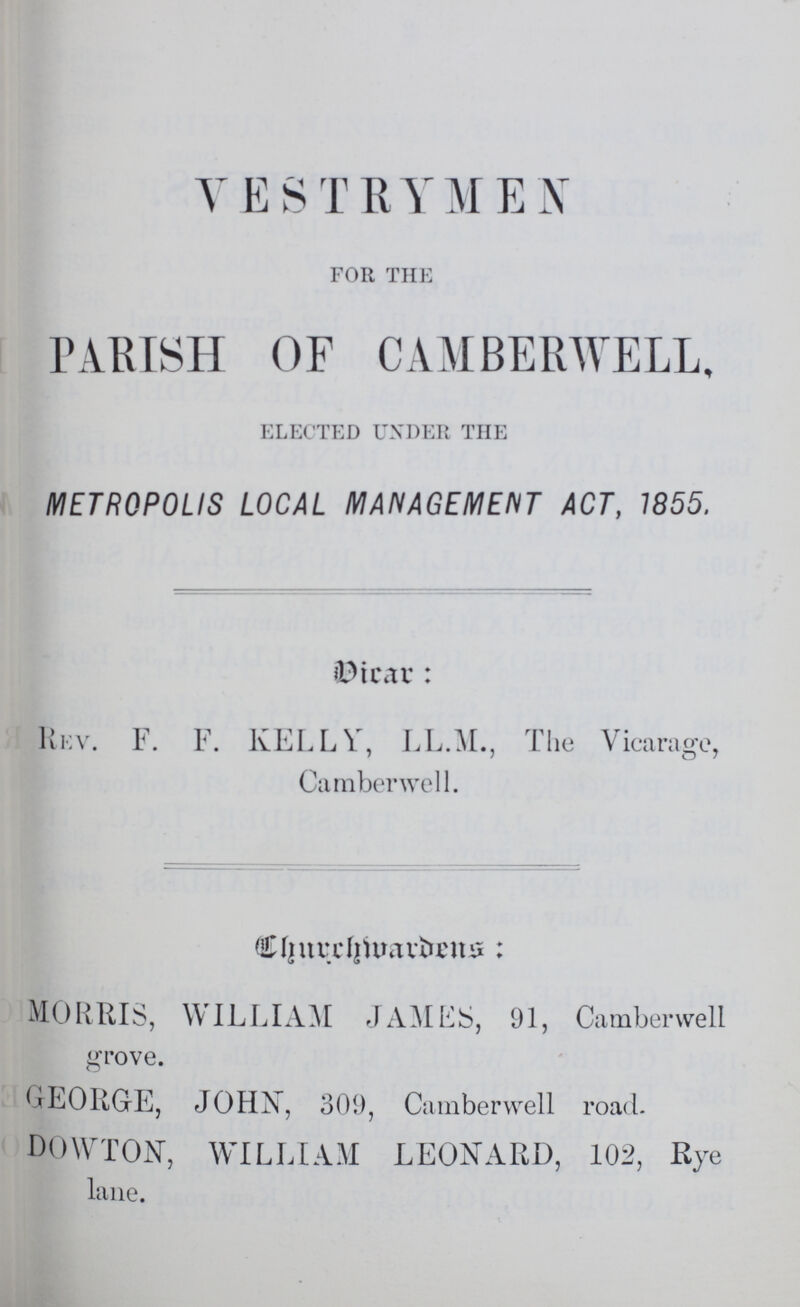 VESTRYMEN for the PARISH OF CAMBERWELL, elected under the METROPOLIS LOCAL MANAGEMENT ACT, 1855. Dicar: Rev. F. F. KELLY, LL.M., The Vicarage, Camber well. Churchivardens: MORRIS, WILLAM JAMES, 91, Camberwell grove. GEORGE, JOHN, 309, Camberwell road. DOWTON, WILLIAM LEONARD, 102, Rye lane.