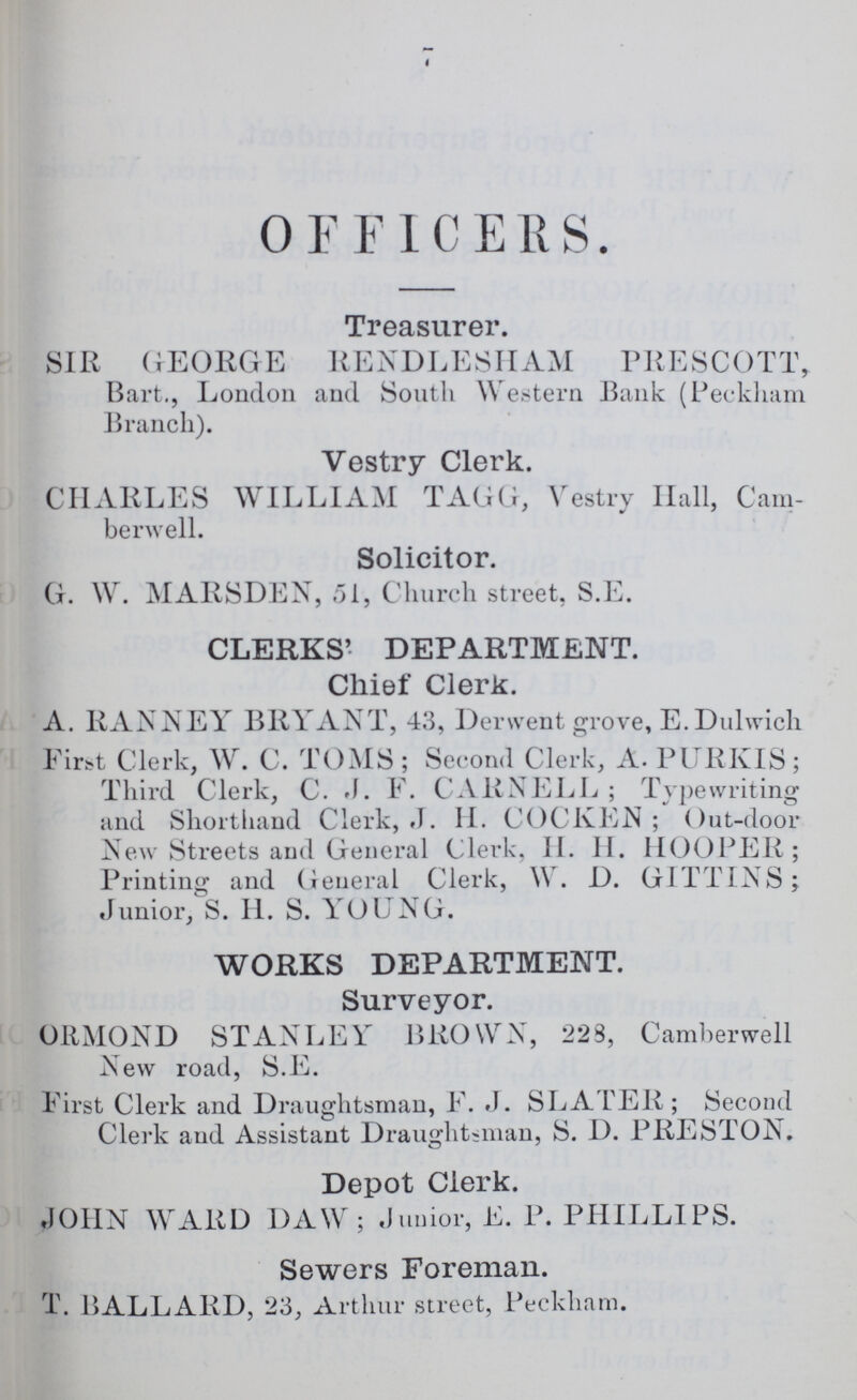 OFFICERS. Treasurer. SIR GEORGE RENDLESHAM PRESCOTT, Bart., London and South Western Bank (Peckham Branch). Vestry Clerk. CHARLES WILLIAM TAGG, Vestry Hall, Cam berwell. Solicitor. G. W. MARSDEN, 51, Church street, S.E. CLERKS'- DEPARTMENT. Chief Clerk. A. RANNEY BRYANT, 43, Derwent grove, E.Dulwich First Clerk, W. C. TOMS; Second Clerk, A. PURKIS; Third Clerk, C. J. F. CARNELL; Typewriting and Shorthand Clerk, J. H. COCKEN; Out-door New Streets and General Clerk, H. H. HOOPER; Printing and General Clerk, W. D. GITTINS; Junior, S. H. S. YOUNG. WORKS DEPARTMENT. Surveyor. ORMOND STANLEY BROWN, 223, Camberwell New road, S.E. First Clerk and Draughtsman, F. J. SLATER; Second Clerk and Assistant Draughtsman, S. D. PRESTON. Depot Clerk. JOHN WARD DAW; Junior, E. P. PHILLIPS. Sewers Foreman. T. BALLARD, 23, Arthur street, Peckham.