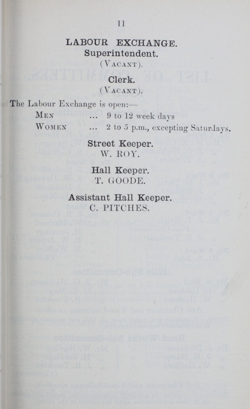 11 LABOUR EXCHANGE. Superintendent. ( Vacant). Clerk. ( Vacant). The Labour Exchange is open:— Men 9 to 12 week days / Women 2 to 5 p.m., excepting Saturdays. Street Keeper. W. ROY. Hall Keeper. T. GOODE. Assistant Hall Keeper. C. PITCHES.