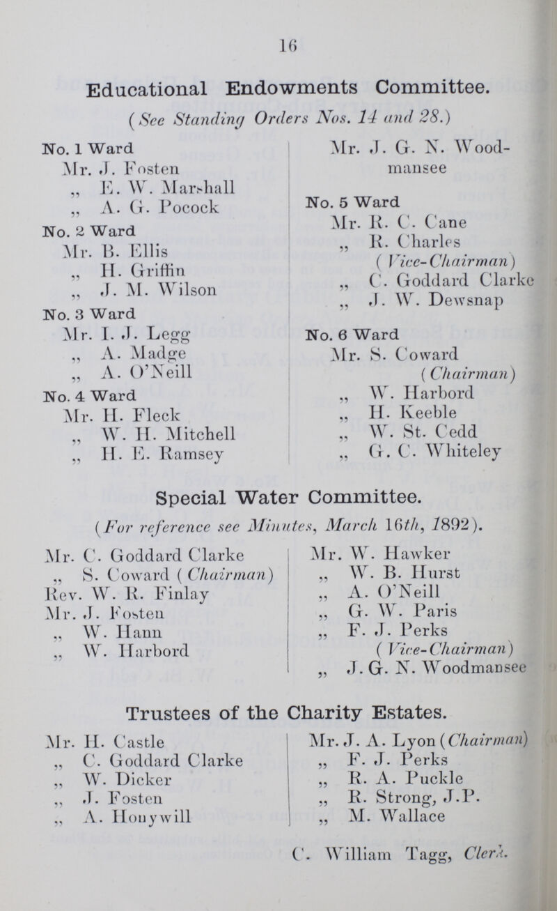 16 Educational Endowments Committee. (See Standing Orders Nos. 14 and 28.) No. 1 Ward Mr 1. Fosten „ E. W. Marshall „ A. G. Pocock No. 2 Ward Mr. B. Ellis „ H. Griffin „ .J. M. Wilson No. 3 Ward Mr. I. J. Legg „ A. Madge „ A. O'Neill No. 4 Ward Mr. H. Fleck „ W. H. Mitchell „ H. E. Ramsey Mr. J. G. N. Wood- mansee No. 5 Ward Mr. R. C. Cane „ K. Charles ( Vice-Chairman) „ C. Goddard Clarke „ J. W. Dewsnap No. 6 Ward Mr. S. Coward (Chairman) „ W. Harbord „ H. Keeble „ W. St. Cedd „ G. C. Whiteley Special Water Committee. (For reference see Minutes, March 16th, 1892). Mr. C. Goddard Clarke „ S. Coward ( Chairman) Rev. W. R. Finlay Mr. J. Fosten „ W. Hann „ W. Harbord Mr. W. Hawker „ W. B. Hurst „ A. O'Neill „ G. W. Paris „ F. J. Perks (Vice- Chairman) „ J. G. N. Woodmansee Trustees of the Charity Estates. Mr. H. Castle „ C. Goddard Clarke „ W. Dicker „ J. Fosten „ A. Honywill Mr. J. A. Lyon (Chairman) „ F. J. Perks „ R. A. Puckle „ R. Strong, J.P. „ M. Wallace C. William Tagg, Clerk.