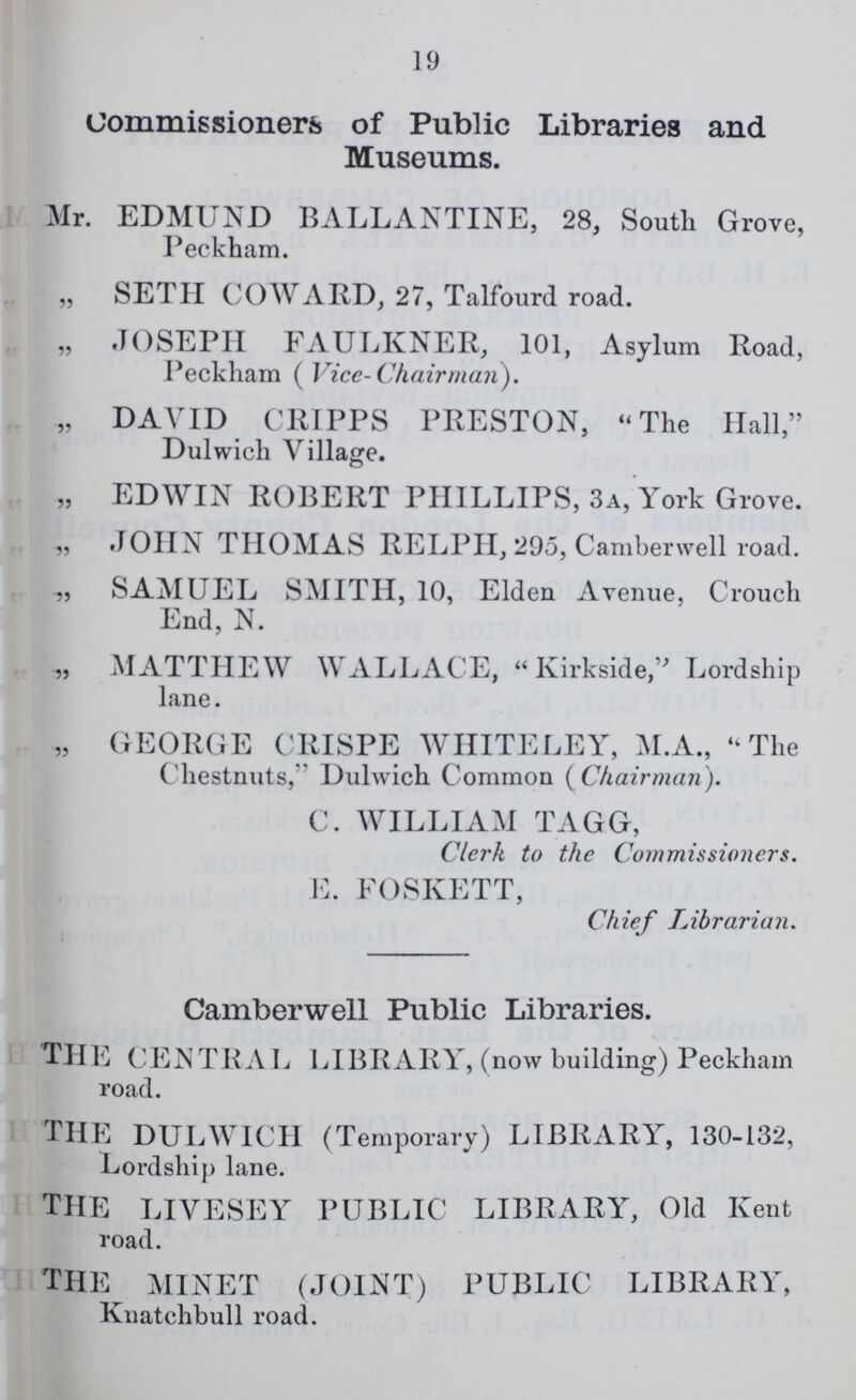 19 Commissioners of Public Libraries and Museums. Mr. EDMUND BALLANTINE, 28, South Grove, Peckham. „ SETH COWARD, 27, Talfourd road. „ JOSEPH FAULKNER, 101, Asylum Road, Peckham ( Vice-Chairman). „ DAVID CRIPPS PRESTON, The Hall, Dulwich Village. „ EDWIN ROBERT PHILLIPS, 3a, York Grove. „ JOHN THOMAS RELPH, 295, Camberwell road. „ SAMUEL SMITH, 10, Elden Avenue, Crouch End, N. „ MATTHEW WALLACE, Kirkside, Lordship lane. „ GEORGE CRISPE WHITELEY, M.A., The Chestnuts, Dulwich Common ( Chairman). C. WILLIAM TAGG, Clerk to the Commissioners. E. FOSKETT, Chief Librarian. Camberwell Public Libraries. THE CENTRAL LIBRARY, (now building) Peckham road. THE DULWICH (Temporary) LIBRARY, 130-132, Lordship lane. THE LIVESEY PUBLIC LIBRARY, Old Kent road. THE MINET (JOINT) PUBLIC LIBRARY, Knatchbull road.