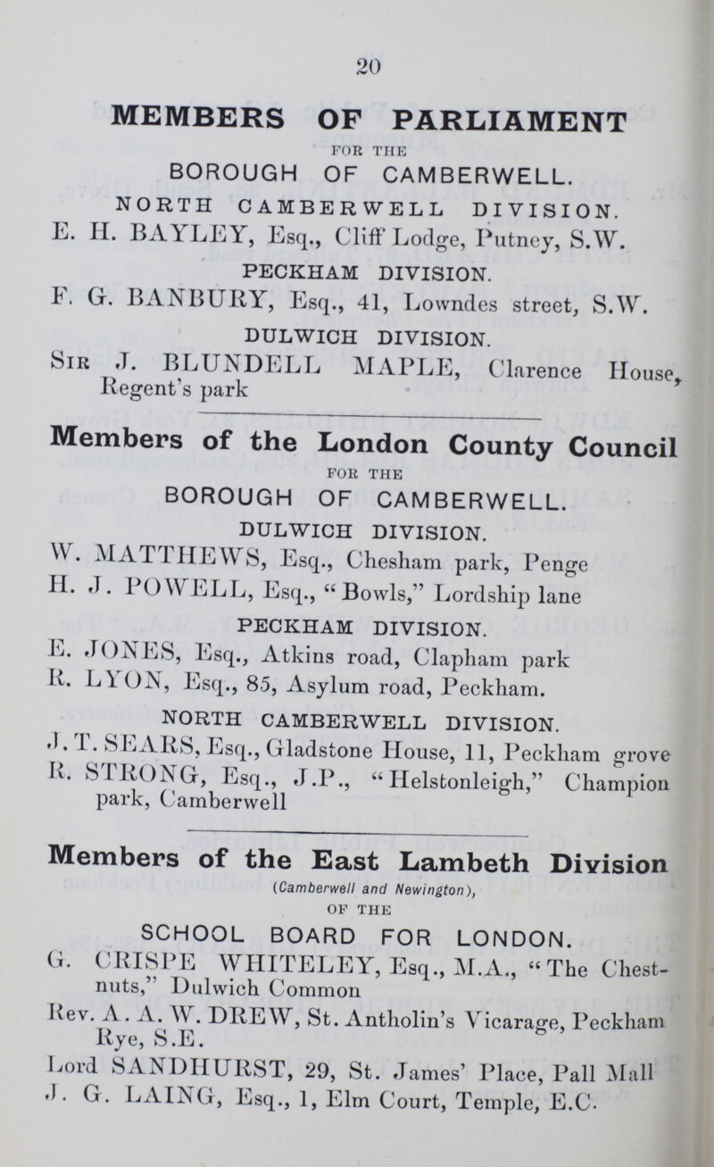 20 MEMBERS OF PARLIAMENT FOR THE BOROUGH OF CAMBERWELL. NORTH CAMBERWELL DIVISION. E. H. BAYLEY, Esq., Cliff Lodge, Putney, S.W. PECKHAM DIVISION. F. G. BANBURY, Esq., 41, Lowndes street, S.W. DULWICH DIVISION. Sir J. BLUNDELL MAPLE, Clarence House, Regent's park Members of the London County Council FOR THE BOROUGH OF CAMBERWELL. DULWICH DIVISION. W. MATTHEWS, Esq., Chesham park, Penge H. J. POWELL, Esq., Bowls, Lordship lane PECKHAM DIVISION. E. JONES, Esq., Atkins road, Clapham park R. LYON, Esq., 85, Asylum road, Peckham. NORTH CAMBERWELL DIVISION. J. T. SEARS, Esq., Gladstone House, 11, Peckham grove R. STRONG, Esq., J.P.,  Helstonleigh, Champion park, Camberwell Members of the East Lambeth Division (Camberwell and Newington), OF THE SCHOOL BOARD FOR LONDON. G. CRISPE WHITELEY, Esq., M.A., The Chest nuts, Dulwich Common Kev. A . A. W. DREW, St. Antholin's Vicarage, Peckham Rye, S.E. Lord SANDHURST, 29, St. James' Place, Pall Mall J. G. LAING, Esq., 1, Elm Court, Temple, E.C.