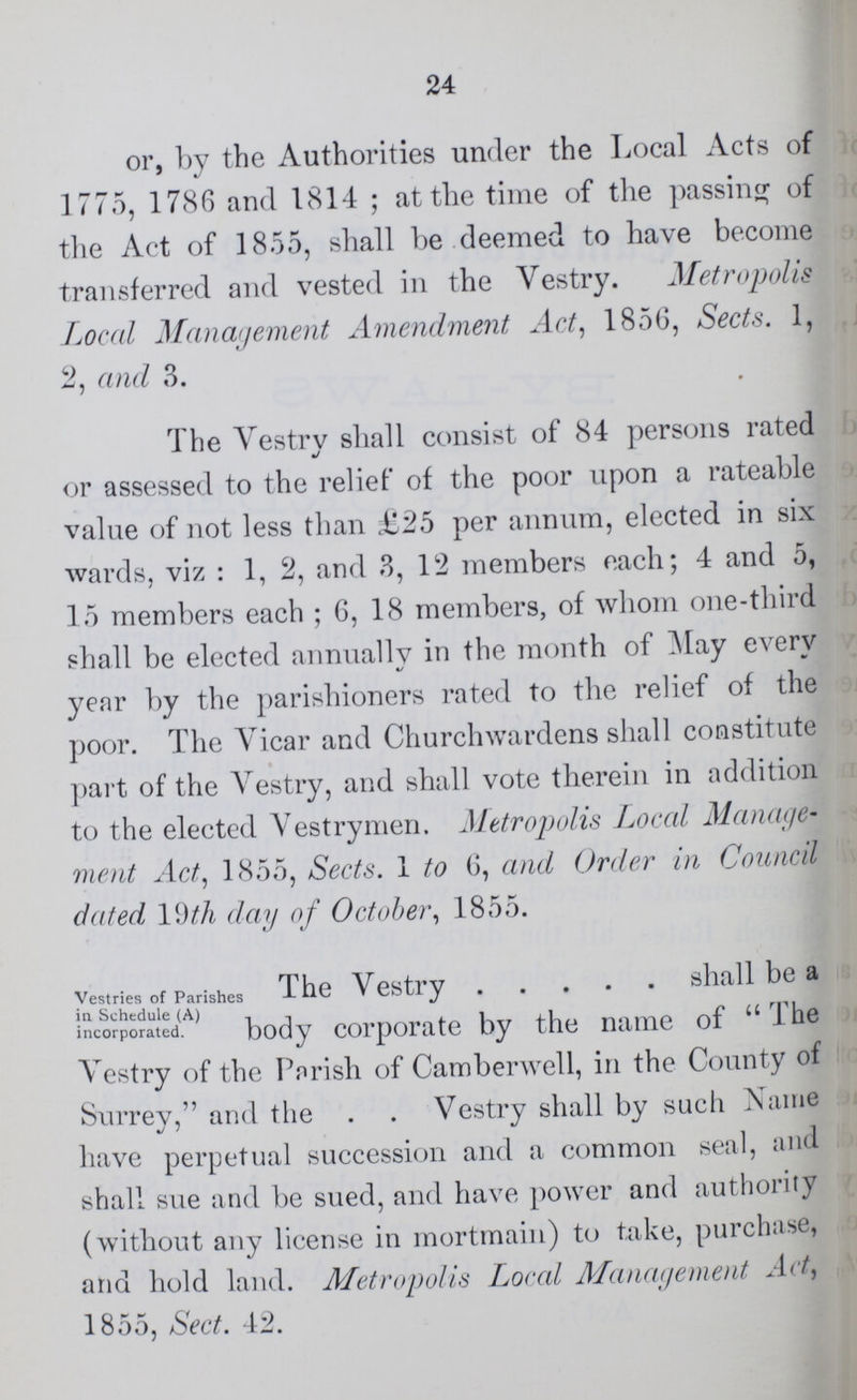 24 or, by the Authorities under the Local Acts of 1775, 1786 and 1814; at the time of the passing of the Act of 1855, shall be deemed to have become transferred and vested in the Vestry. Metropolis Local Management Amendment Act, 185G, Sects. 1, 2, and 3. The Vestry shall consist of 84 persons rated or assessed to the relief of the poor upon a rateable value of not less than £25 per annum, elected in six wards, viz: 1, 2, and 3, 12 members each; 4 and 5, 15 members each; 6, 18 members, of whom one-third shall be elected annually in the month of May every year by the parishioners rated to the relief of the poor. The Vicar and Churchwardens shall constitute part of the Vestry, and shall vote therein in addition to the elected Vestrymen. Metropolis Local Manage ment Act, 1855, Sects. 1 to 6, and Order in Council dated 19th day of October, 1855. Vestries of Parishes in Schedule (A) incorporated. The Vestry shall be a body corporate by the name of The Vestry of the Parish of Camberwell, in the County of Surrey, and the Vestry shall by such Name have perpetual succession and a common seal, and shall sue and be sued, and have power and authority (without any license in mortmain) to take, purchase, and hold land. Metropolis Local Management Act, 1855, Sect. 42.