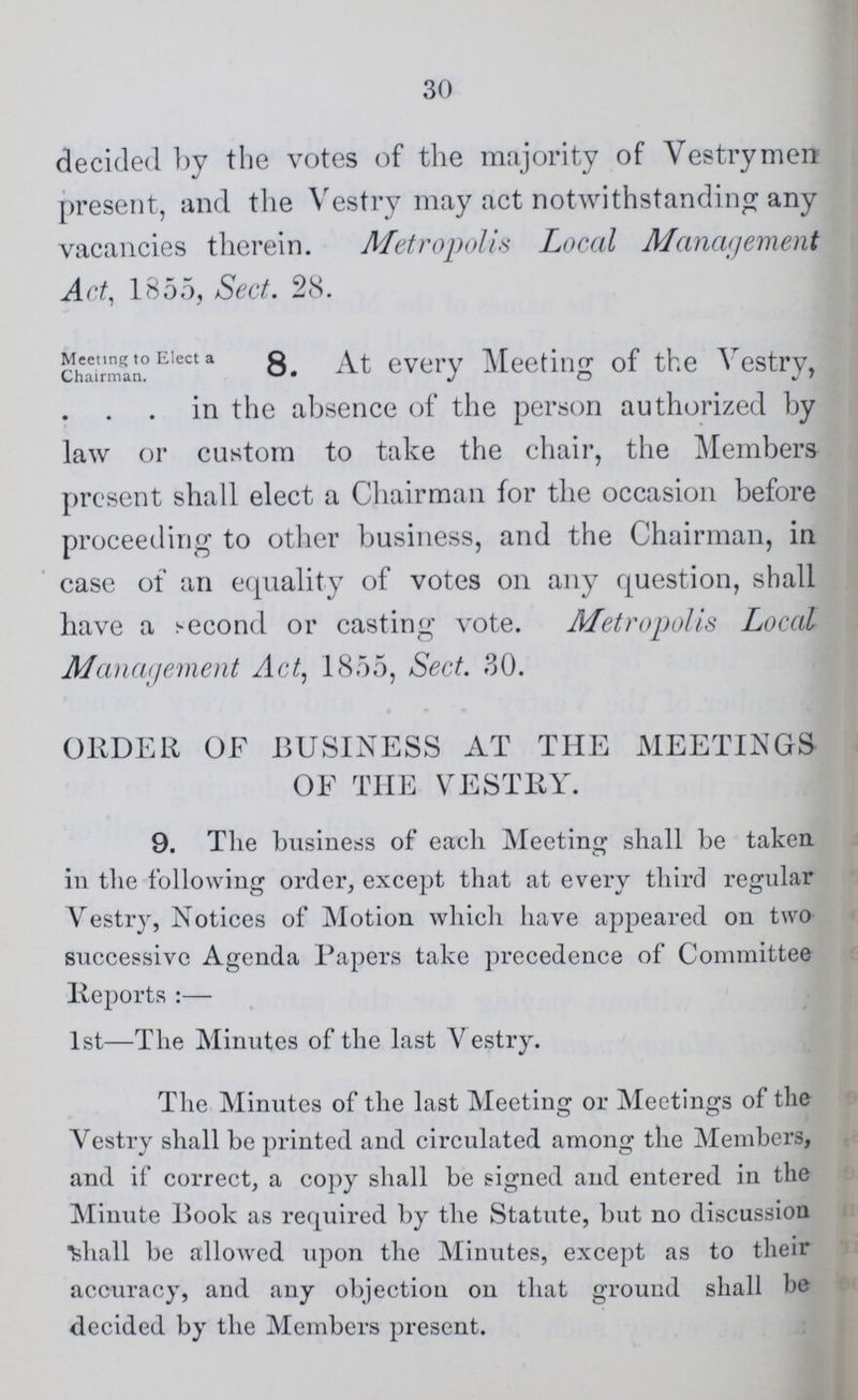 30 decided by the votes of the majority of Vestrymen present, and the Vestry may act notwithstanding any vacancies therein. Metropolis Local Management Act, 1855, Sect. 28. Meeting to Elect a Chairman. 8 At every Meeting of the Vestry, in the absence of the person authorized by law or custom to take the chair, the Members present shall elect a Chairman for the occasion before proceeding to other business, and the Chairman, in case of an equality of votes on any question, shall have a second or casting vote. Metropolis Local Management Act, 1855, Sect. 30. ORDER OF BUSINESS AT THE MEETINGS OF THE VESTRY. 9. The business of each Meeting shall be taken in the following order, except that at every third regular Vestry, Notices of Motion which have appeared on two successive Agenda Papers take precedence of Committee Reports:— 1st—The Minutes of the last Vestry. The Minutes of the last Meeting or Meetings of the Vestry shall be printed and circulated among the Members, and if correct, a copy shall be signed and entered in the Minute Book as required by the Statute, but no discussion shall be allowed upon the Minutes, except as to their accuracy, and any objection on that ground shall be decided by the Members present.