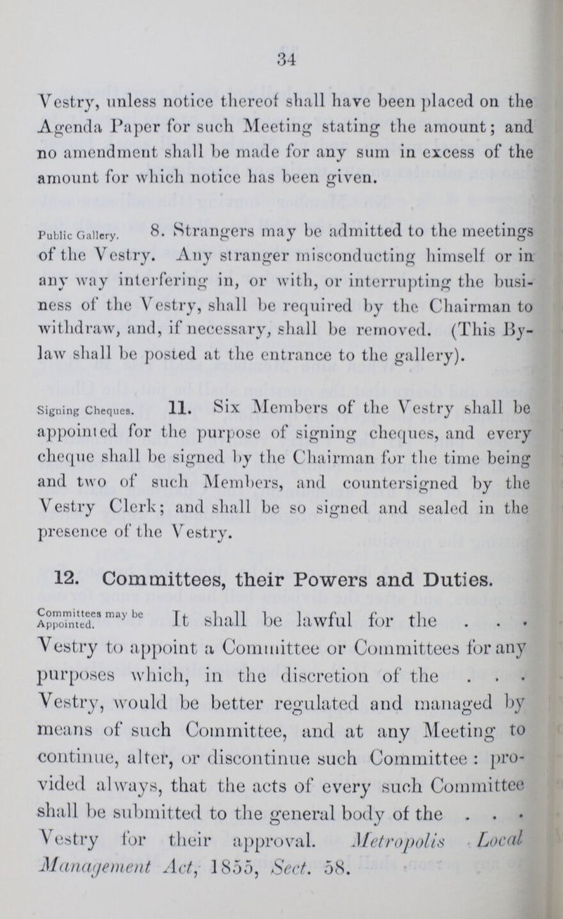 34 Vestry, unless notice thereof shall have been placed on the Agenda Paper for such Meeting stating the amount; and no amendment shall be made for any sum in excess of the amount for which notice has been given. Public Gallery. Strangers may be admitted to the meetings of the Vestry. Any stranger misconducting himself or in any way interfering in, or with, or interrupting the busi ness of the Vestry, shall be required by the Chairman to withdraw, and, if necessary, shall be removed. (This By law shall be posted at the entrance to the gallery). Signing Cheque. 11. Six Members of the Vestry shall be appointed for the purpose of signing cheques, and every cheque shall be signed by the Chairman for the time being and two of such Members, and countersigned by the Vestry Clerk; and shall be so signed and sealed in the presence of the Vestry. 12. Committees, their Powers and Duties. Committees may be Appointed. It shall be lawful for the Vestry to appoint a Committee or Committees for any purposes which, in the discretion of the Vestry, would be better regulated and managed by means of such Committee, and at any Meeting to continue, alter, or discontinue such Committee: pro vided always, that the acts of every such Committee shall be submitted to the general body of the Vestry for their approval. Metropolis Local Management Act, 1855, Sect. 58.