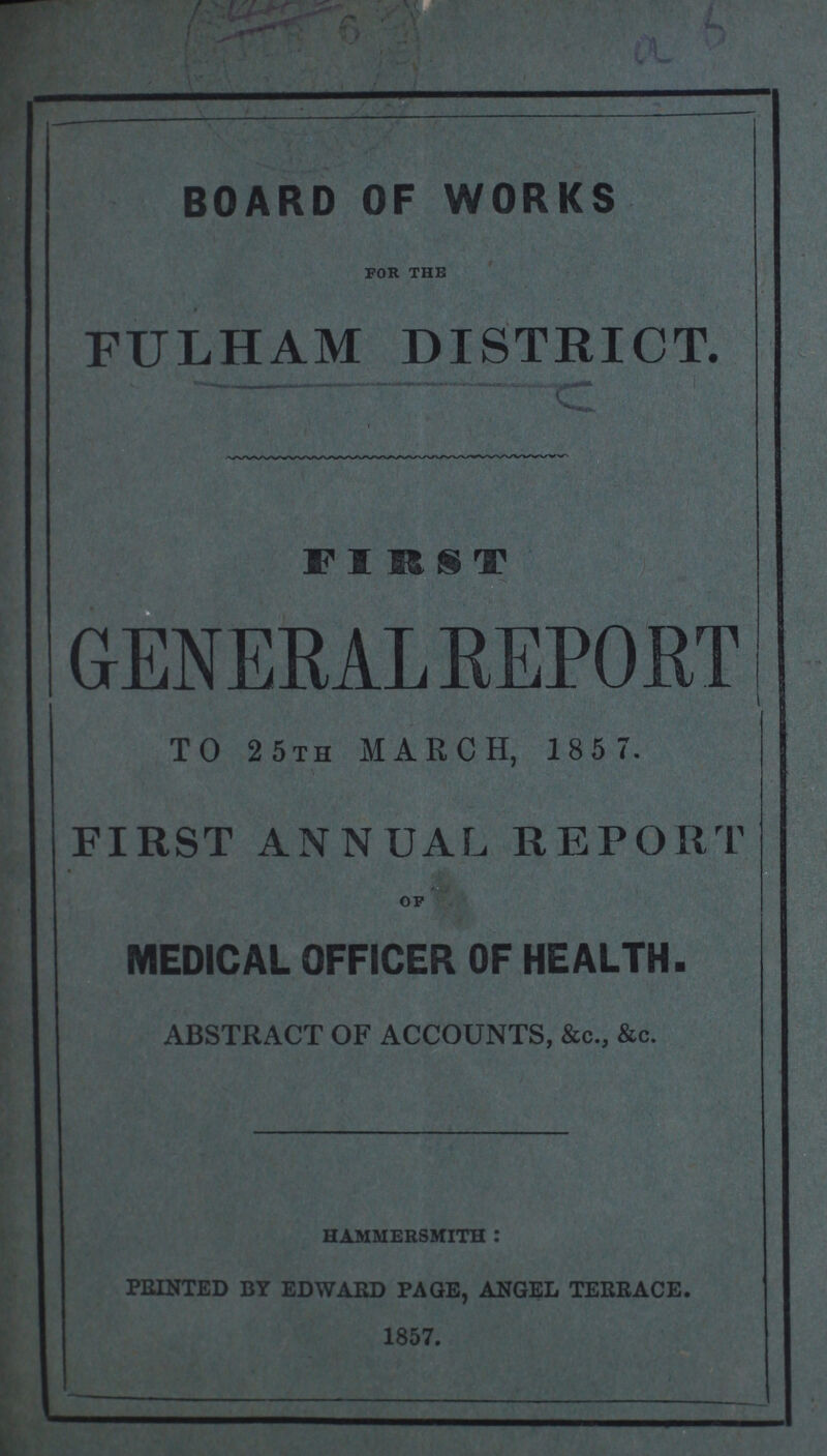 A6 BOARD OF WORKS FOR THE FULHAM DISTRICT. FIRST GENERALREPORT TO 25th MARCH, 185 7. FIRST ANNUAL REPORT OF MEDICAL OFFICER OF HEALTH. ABSTRACT OF ACCOUNTS, &c., &c. HAMMERSMITH: PRINTED BY EDWARD PAGE, ANGEL TERRACE. 1857.