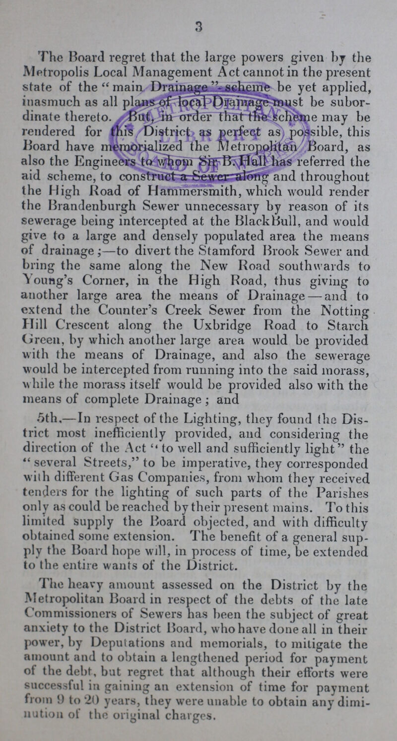 3 The Board regret that the large powers given by the Metropolis Local Management Act cannot in the present state of the main Drainaga scheme be yet applied, inasmuch as all plans of local Drainage must be subor dinate thereto. But, in order that the schememay may be rendered for 4 this District as prefect as possible, this Board have memorialized the Metropolitan Board, as also the Engineers to whom Sir B. Hall has referred the aid scheme, to construct a Sewer along and throughout the High Road of Hammersmith, which would render the Brandenburgh Sewer unnecessary by reason of its sewerage being intercepted at the Black Bull, and would give to a large and densely populated area the means of drainage;—to divert the Stamford Brook Sewer and bring the same along the New Road southwards to Young's Corner, in the High Road, thus giving to another large area the means of Drainage — and to extend the Counter's Creek Sewer from the Notting Hill Crescent along the Uxbridge Road to Starch Green, by which another large area would be provided with the means of Drainage, and also the sewerage would be intercepted from running into the said morass, while the morass itself would be provided also with the means of complete Drainage ; and 5th,—In respect of the Lighting, they found the Dis trict most inefficiently provided, and considering the direction of the Act to well and sufficiently light the  several Streets, to be imperative, they corresponded with different Gas Companies, from whom they received tenders for the lighting of such parts of the Parishes only as could be reached by their present mains. To this limited supply the Board objected, and with difficulty obtained some extension. The benefit of a general sup ply the Board hope will, in process of time, be extended to the entire wants of the District. The heavy amount assessed on the District by the Metropolitan Board in respect of the debts of the late Commissioners of Sewers has been the subject of great anxiety to the District Board, who have done all in their power, by Deputations and memorials, to mitigate the amount and to obtain a lengthened period for payment of the debt, but regret that although their efforts were successful in gaining an extension of time for payment from 9 to 20 years, they were unable to obtain any dimi nution of the original charges.